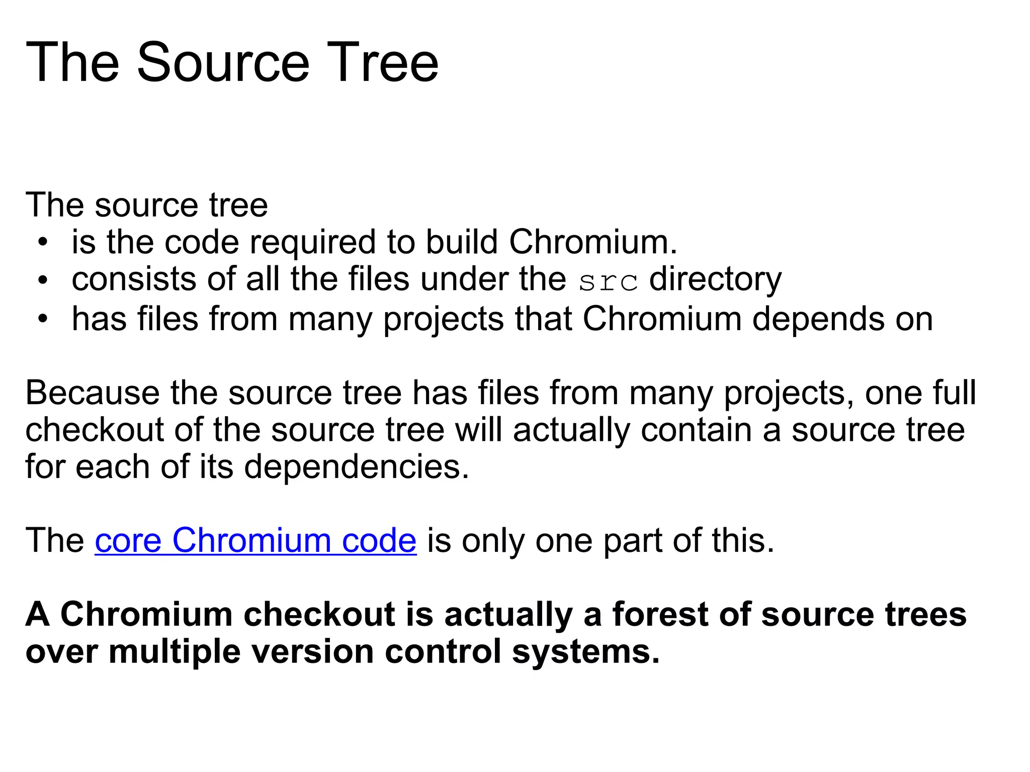 The Source Tree The source tree is the code required to build Chromium. consists of all the files under the  src  directory has files from many projects that Chromium depends on Because the source tree has files from many projects, one full checkout of the source tree will actually contain a source tree for each of its dependencies. The  core Chromium code  is only one part of this. A Chromium checkout is actually a forest of source trees over multiple version control systems. 