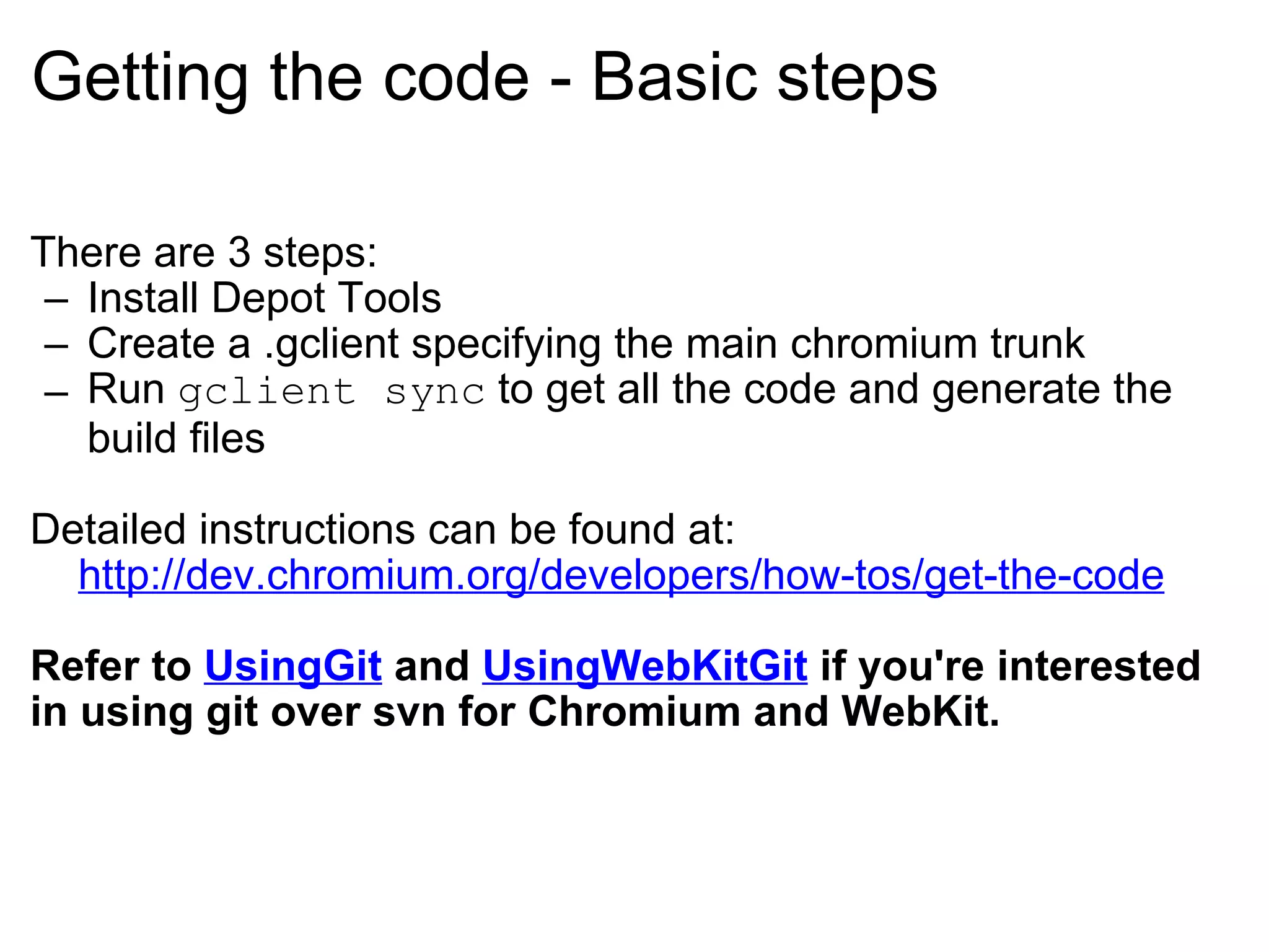 Getting the code - Basic steps There are 3 steps: Install Depot Tools Create a .gclient specifying the main chromium trunk Run  gclient sync  to get all the code and generate the build files Detailed instructions can be found at:      http://dev.chromium.org/developers/how-tos/get-the-code Refer to  UsingGit  and  UsingWebKitGit  if you're interested in using git over svn for Chromium and WebKit. 