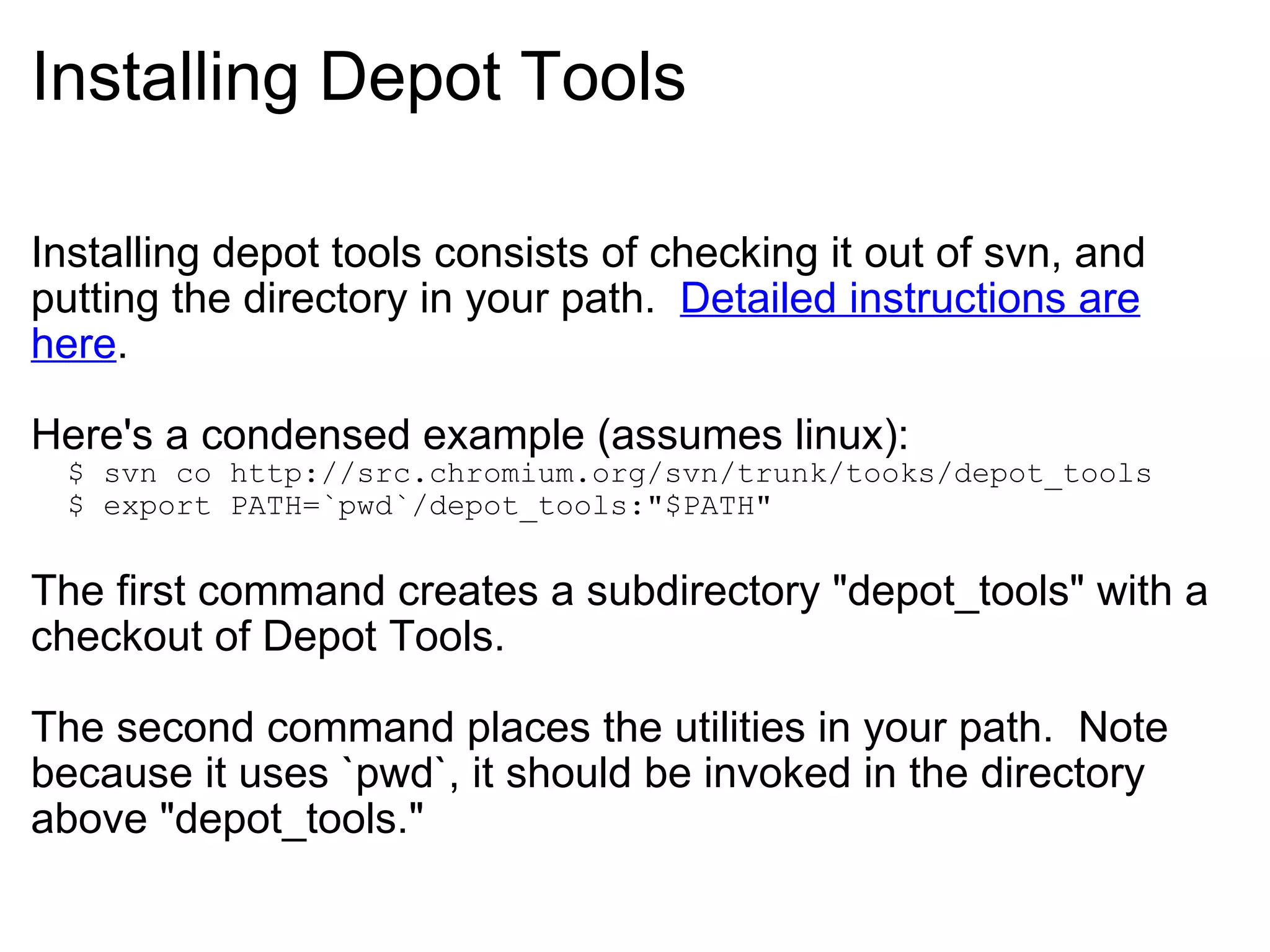 Installing Depot Tools Installing depot tools consists of checking it out of svn, and putting the directory in your path.   Detailed instructions are here . Here's a condensed example (assumes linux):    $ svn co http://src.chromium.org/svn/trunk/tooks/depot_tools    $ export PATH=`pwd`/depot_tools:&quot;$PATH&quot; The first command creates a subdirectory &quot;depot_tools&quot; with a checkout of Depot Tools. The second command places the utilities in your path.  Note because it uses `pwd`, it should be invoked in the directory above &quot;depot_tools.&quot; 