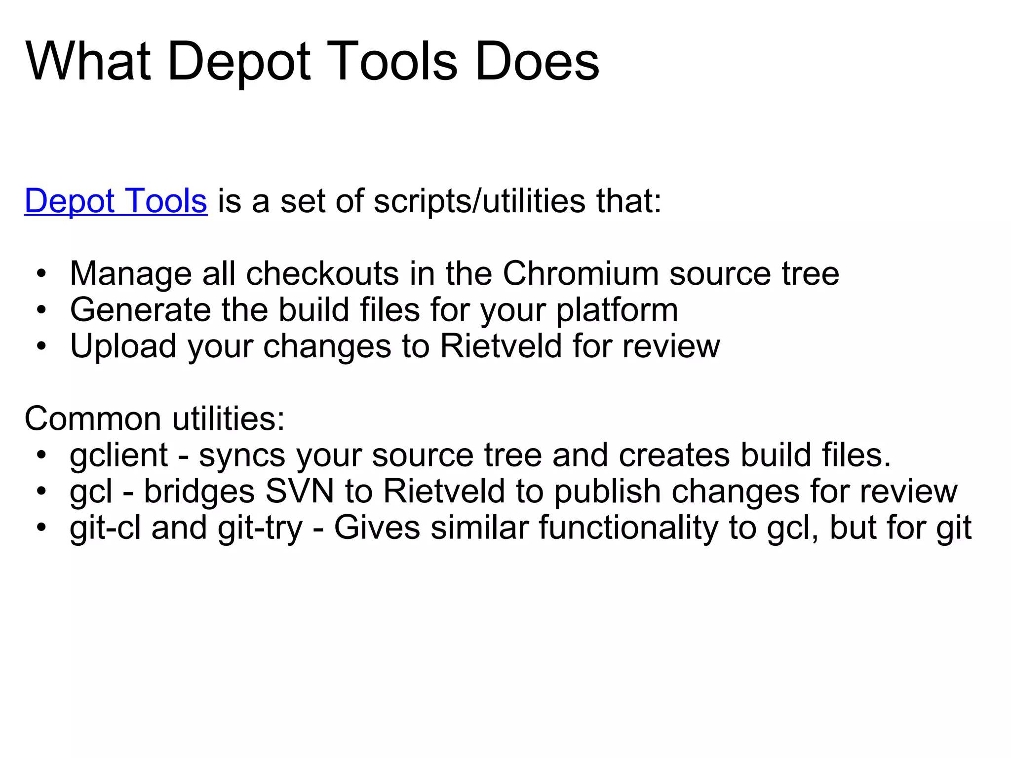 What Depot Tools Does Depot Tools  is a set of scripts/utilities that: Manage all checkouts in the Chromium source tree Generate the build files for your platform Upload your changes to Rietveld for review Common utilities: gclient - syncs your source tree and creates build files. gcl - bridges SVN to Rietveld to publish changes for review git-cl and git-try - Gives similar functionality to gcl, but for git 