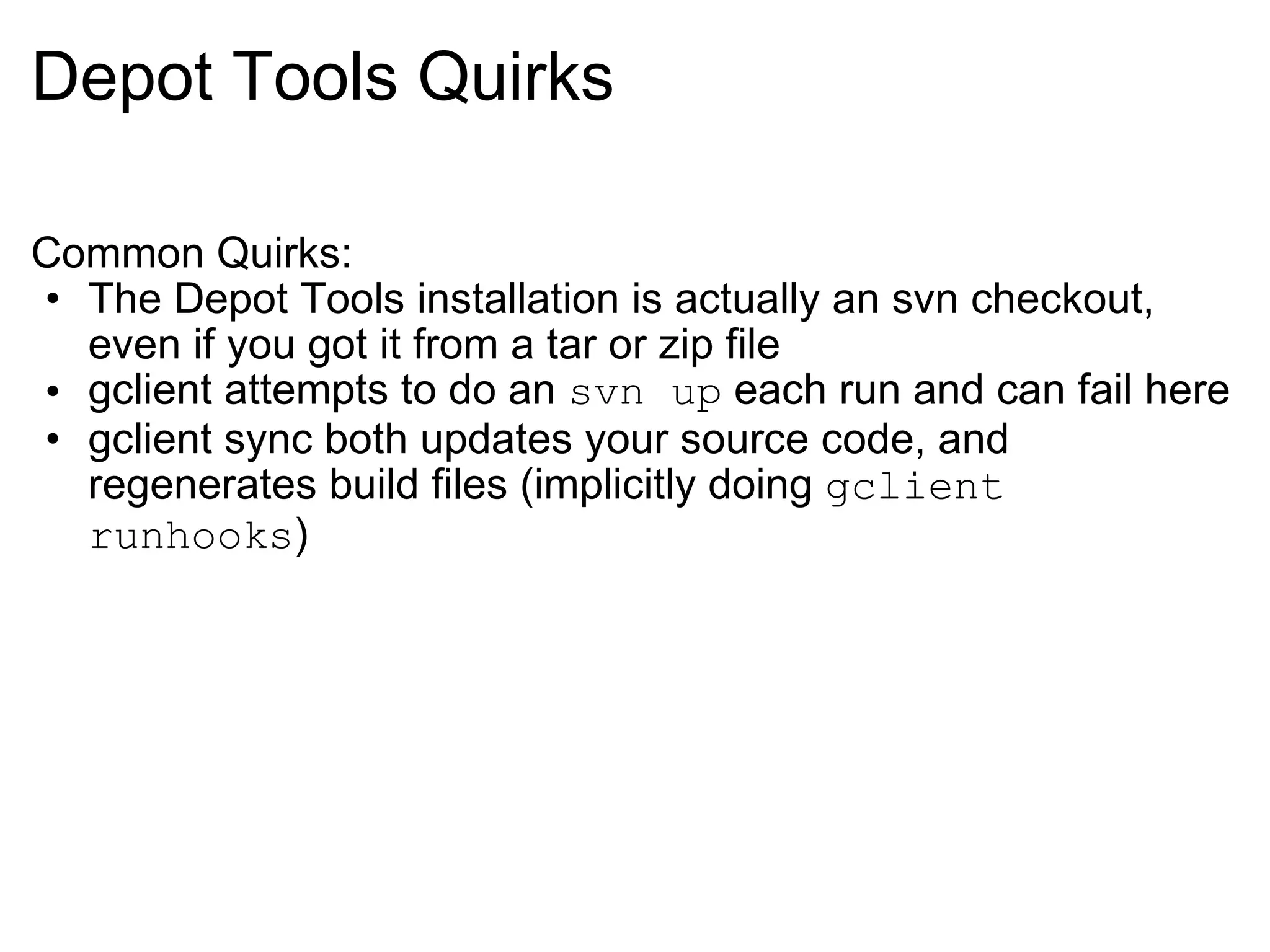 Depot Tools Quirks Common Quirks: The Depot Tools installation is actually an svn checkout, even if you got it from a tar or zip file gclient attempts to do an  svn up  each run and can fail here gclient sync both updates your source code, and regenerates build files (implicitly doing  gclient runhooks ) 