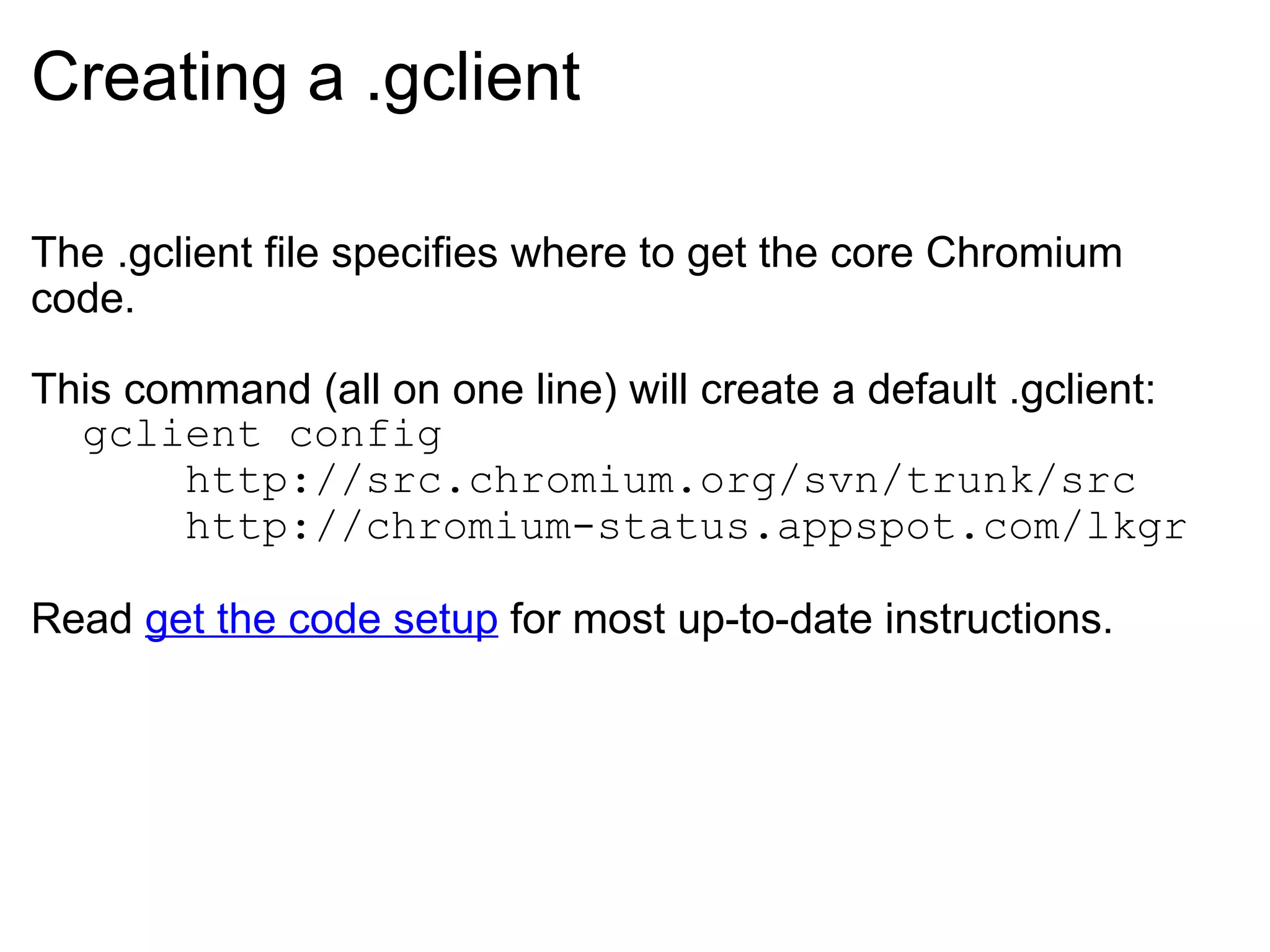 Creating a .gclient The .gclient file specifies where to get the core Chromium code. This command (all on one line) will create a default .gclient:    gclient config         http://src.chromium.org/svn/trunk/src        http://chromium-status.appspot.com/lkgr Read  get the code setup  for most up-to-date instructions. 