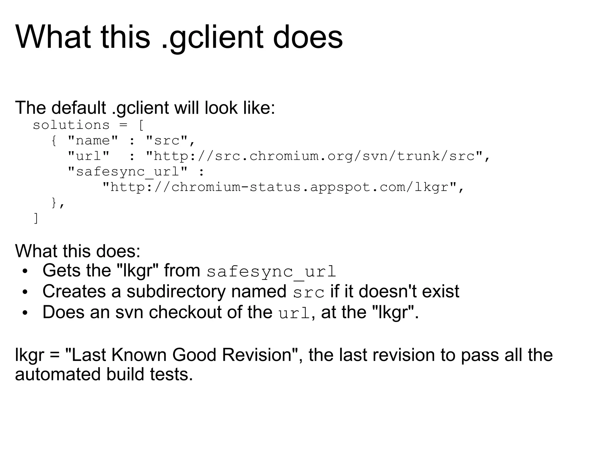 What this .gclient does The default .gclient will look like:    solutions = [     { &quot;name&quot; : &quot;src&quot;,       &quot;url&quot;  : &quot;http://src.chromium.org/svn/trunk/src&quot;,       &quot;safesync_url&quot; :            &quot;http://chromium-status.appspot.com/lkgr&quot;,     },   ] What this does: Gets the &quot;lkgr&quot; from  safesync_url Creates a subdirectory named  src  if it doesn't exist Does an svn checkout of the  url , at the &quot;lkgr&quot;. lkgr = &quot;Last Known Good Revision&quot;, the last revision to pass all the automated build tests. 