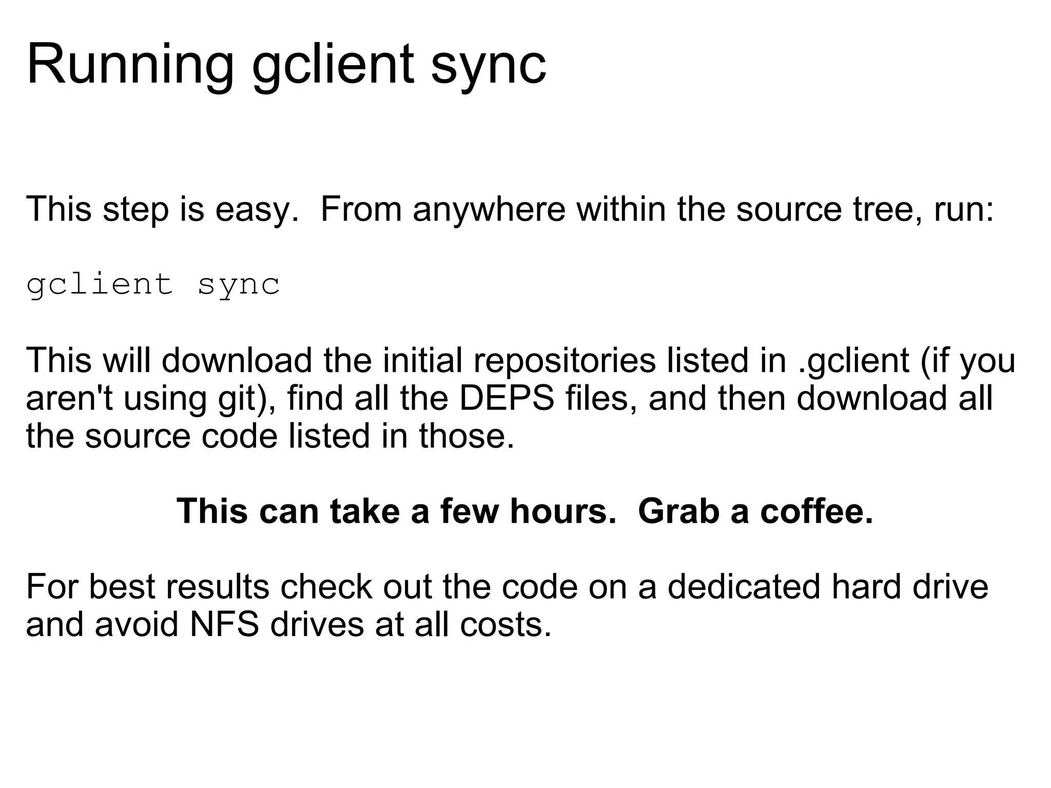 Running gclient sync This step is easy.  From anywhere within the source tree, run: gclient sync This will download the initial repositories listed in .gclient (if you aren't using git), find all the DEPS files, and then download all the source code listed in those. This can take a few hours.  Grab a coffee. For best results check out the code on a dedicated hard drive and avoid NFS drives at all costs. 