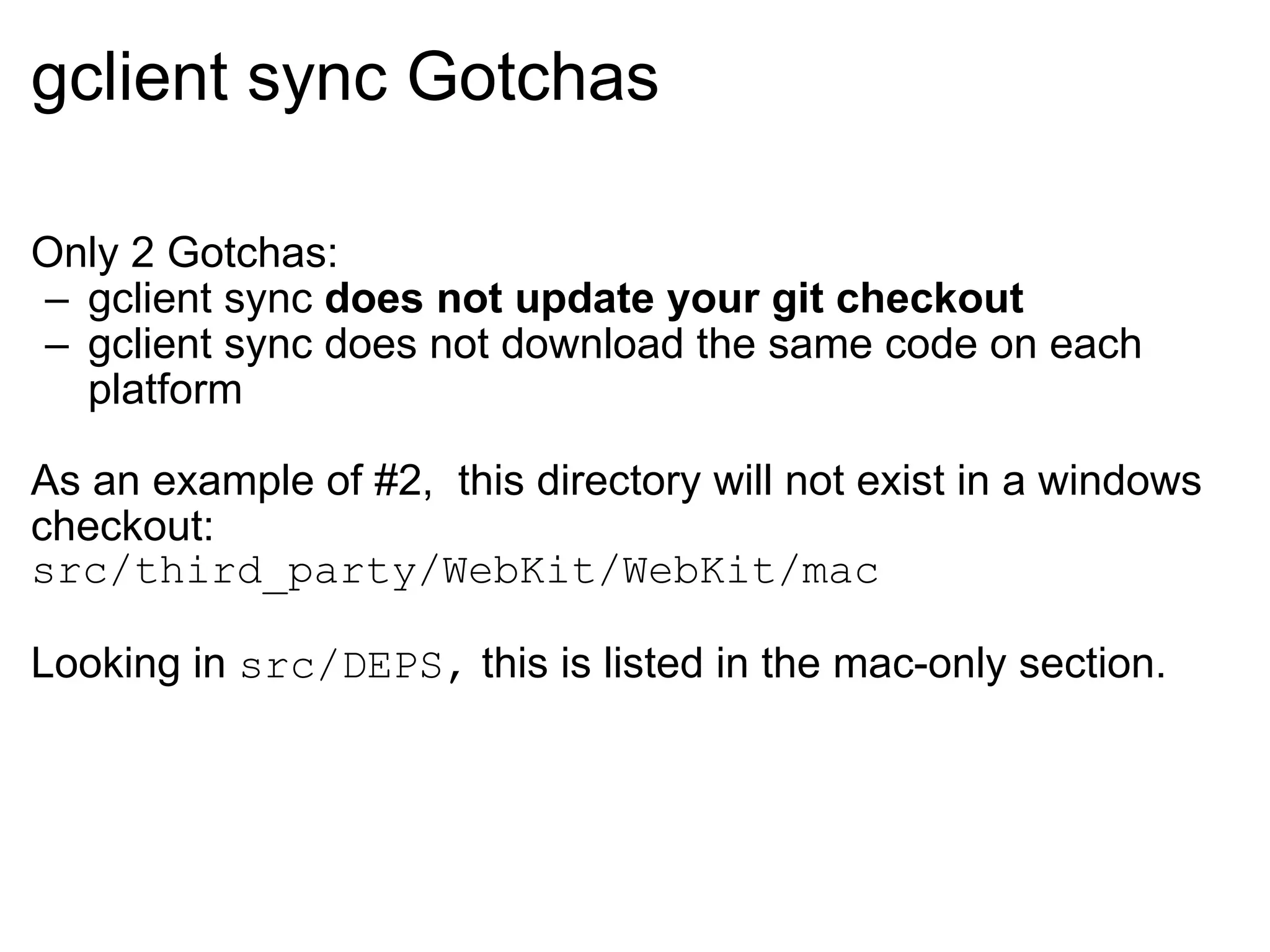 gclient sync Gotchas Only 2 Gotchas: gclient sync  does not update your git checkout gclient sync does not download the same code on each platform As an example of #2,  this directory will not exist in a windows checkout: src/third_party/WebKit/WebKit/mac Looking in  src/DEPS,  this is listed in the mac-only section. 