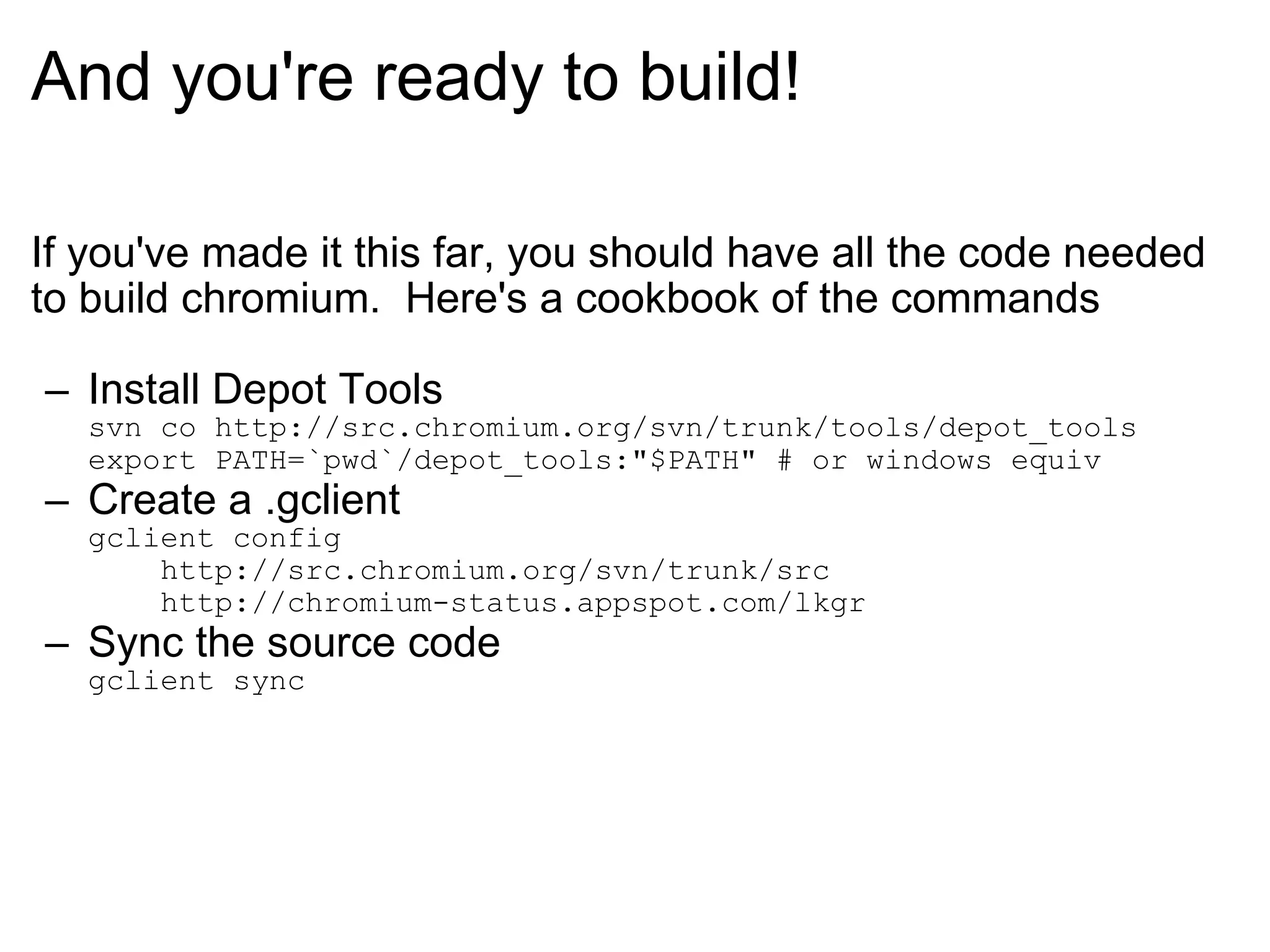 And you're ready to build! If you've made it this far, you should have all the code needed to build chromium.  Here's a cookbook of the commands Install Depot Tools svn co http://src.chromium.org/svn/trunk/tools/depot_tools export PATH=`pwd`/depot_tools:&quot;$PATH&quot; # or windows equiv Create a .gclient gclient config     http://src.chromium.org/svn/trunk/src     http://chromium-status.appspot.com/lkgr Sync the source code gclient sync 