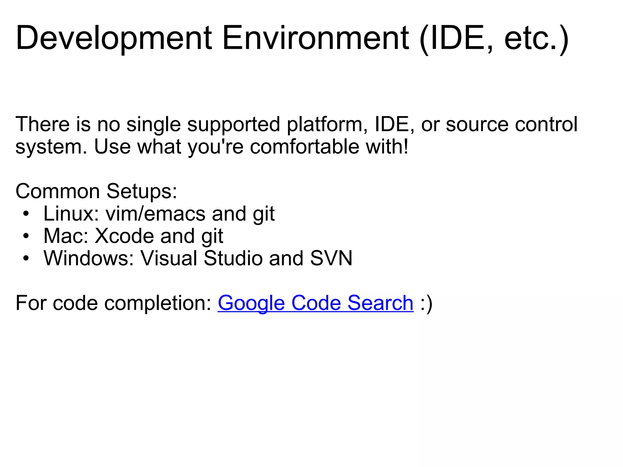 Development Environment (IDE, etc.) There is no single supported platform, IDE, or source control system. Use what you're comfortable with! Common Setups: Linux: vim/emacs and git Mac: Xcode and git Windows: Visual Studio and SVN For code completion:  Google Code Search  :) 