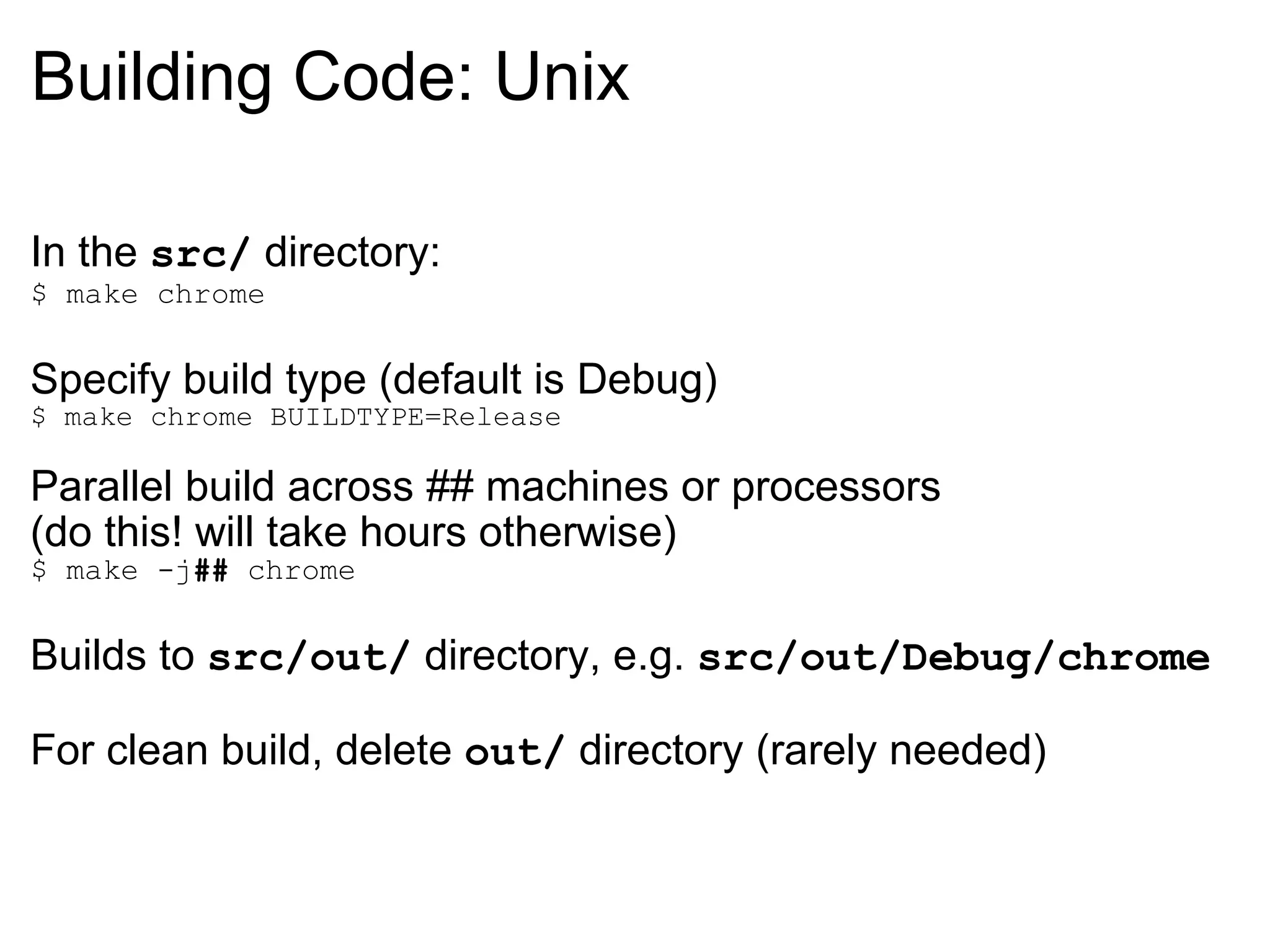 Building Code: Unix In the  src/  directory: $ make chrome Specify build type (default is Debug) $ make chrome BUILDTYPE=Release Parallel build across ## machines or processors  (do this! will take hours otherwise) $ make -j ##  chrome Builds to  src/out/  directory, e.g.  src/out/Debug/chrome For clean build, delete  out/  directory (rarely needed) 