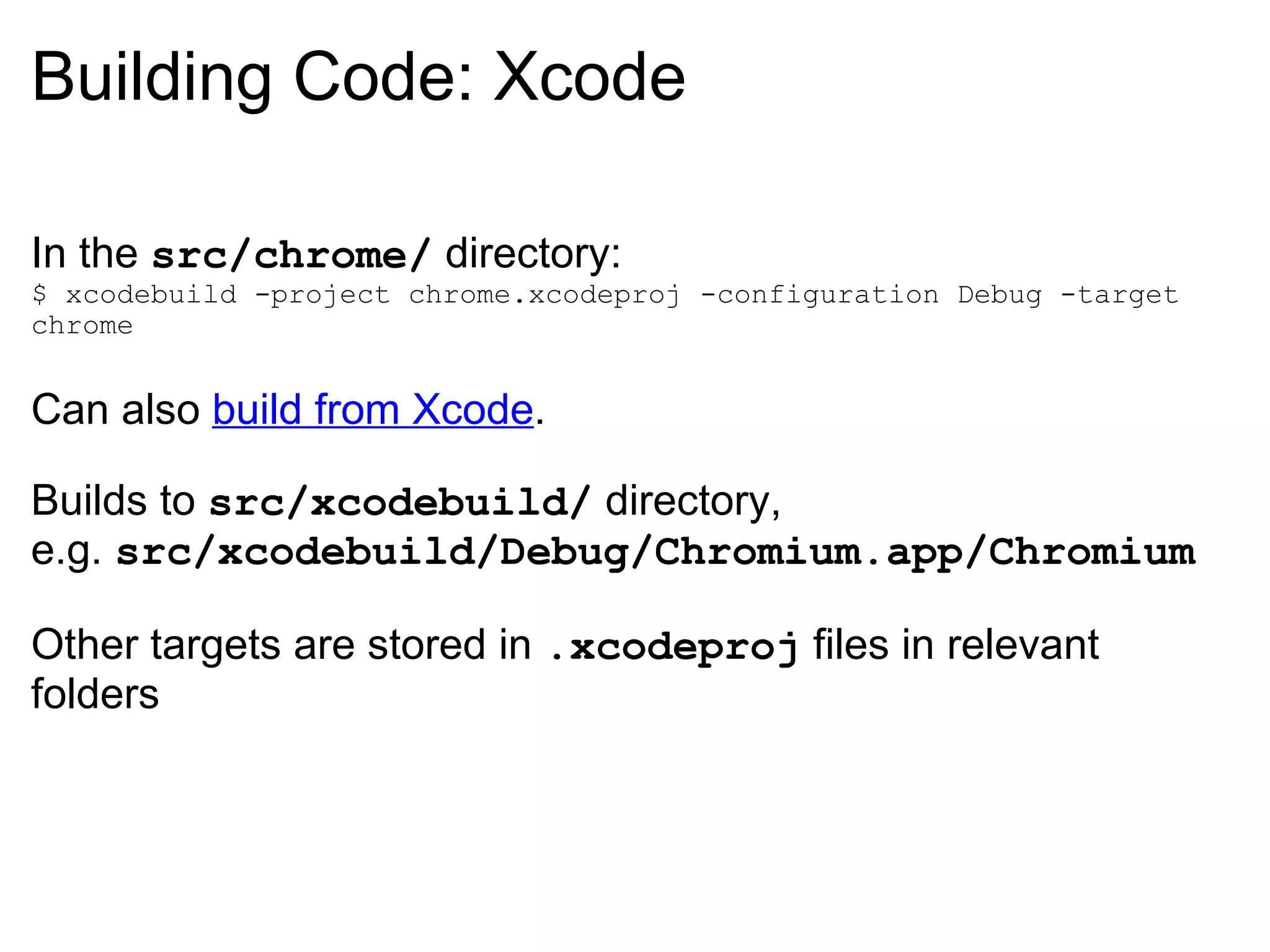 Building Code: Xcode In the  src/chrome/  directory: $ xcodebuild -project chrome.xcodeproj -configuration Debug -target chrome Can also  build from Xcode . Builds to  src/xcodebuild/  directory, e.g.  src/xcodebuild/Debug/Chromium.app/Chromium Other targets are stored in  .xcodeproj  files in relevant folders 