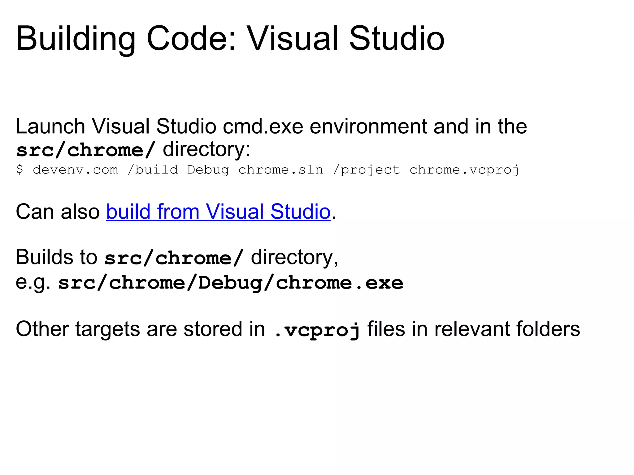 Building Code: Visual Studio Launch Visual Studio cmd.exe environment and in the  src/chrome/  directory: $ devenv.com /build Debug chrome.sln /project chrome.vcproj Can also  build from Visual Studio . Builds to  src/chrome/  directory, e.g.  src/chrome/Debug/chrome.exe Other targets are stored in  .vcproj  files in relevant folders 