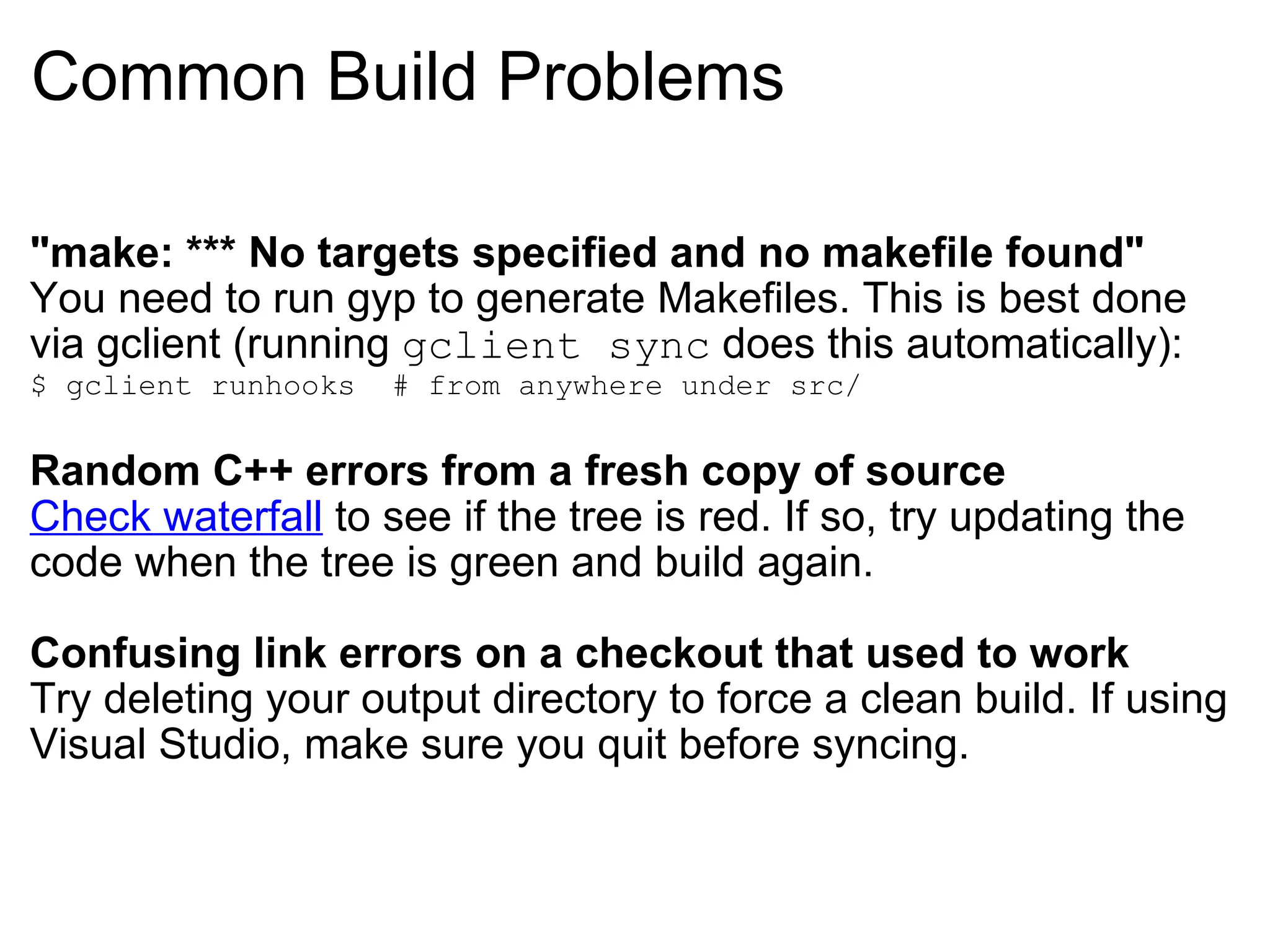 Common Build Problems &quot;make: *** No targets specified and no makefile found&quot; You need to run gyp to generate Makefiles. This is best done via gclient (running  gclient sync  does this automatically): $ gclient runhooks  # from anywhere under src/ Random C++ errors from a fresh copy of source Check waterfall  to see if the tree is red. If so, try updating the code when the tree is green and build again. Confusing link errors on a checkout that used to work Try deleting your output directory to force a clean build. If using Visual Studio, make sure you quit before syncing. 