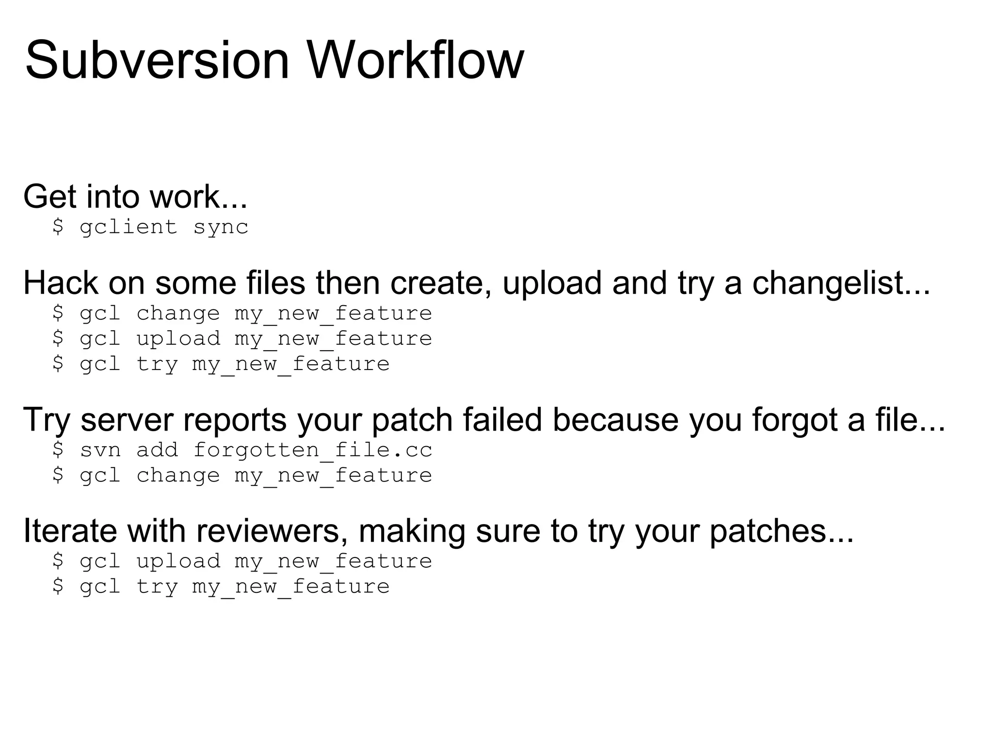 Subversion Workflow Get into work...    $ gclient sync Hack on some files then create, upload and try a changelist...    $ gcl change my_new_feature    $ gcl upload my_new_feature    $ gcl try my_new_feature Try server reports your patch failed because you forgot a file...    $ svn add forgotten_file.cc    $ gcl change my_new_feature Iterate with reviewers, making sure to try your patches...    $ gcl upload my_new_feature    $ gcl try my_new_feature 