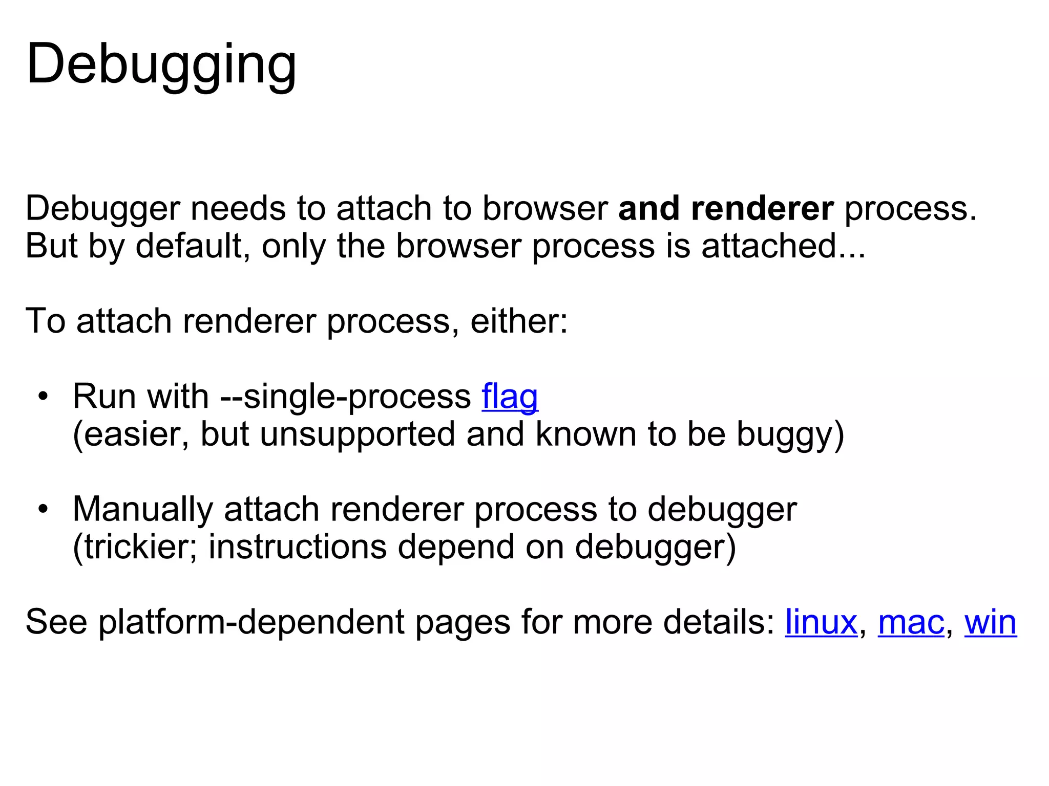 Debugging Debugger needs to attach to browser  and renderer  process. But by default, only the browser process is attached... To attach renderer process, either: Run with --single-process  flag (easier, but unsupported and known to be buggy) Manually attach renderer process to debugger (trickier; instructions depend on debugger) See platform-dependent pages for more details:  linux ,  mac ,  win 