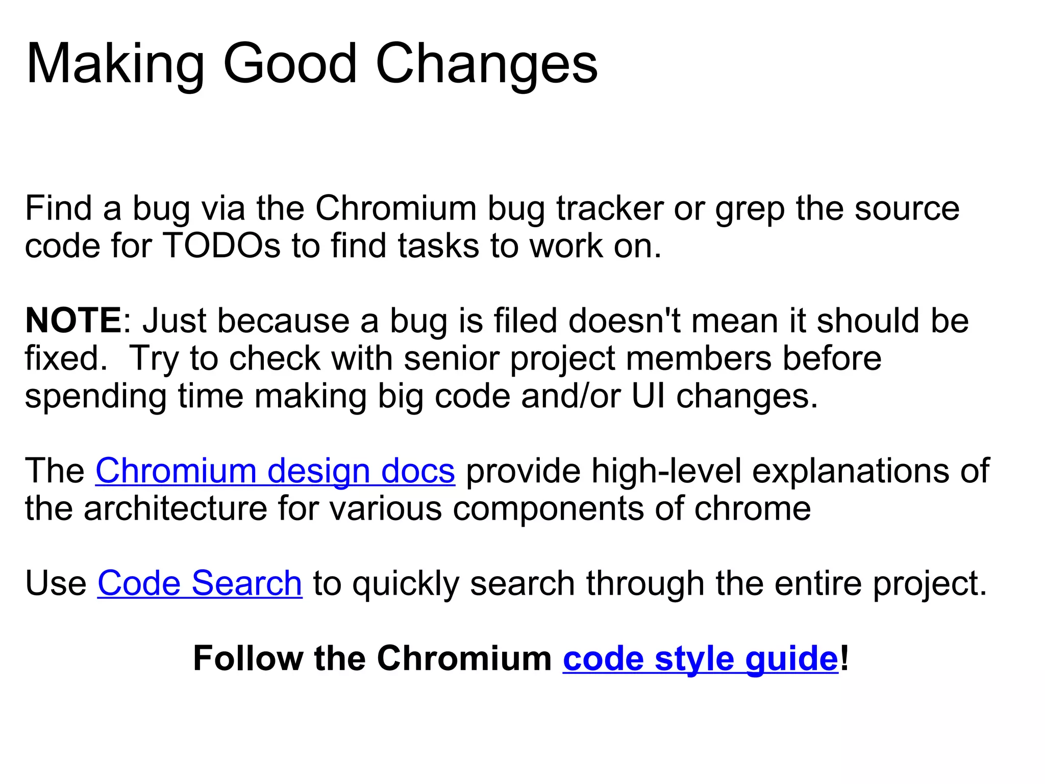 Making Good Changes Find a bug via the Chromium bug tracker or grep the source code for TODOs to find tasks to work on. NOTE : Just because a bug is filed doesn't mean it should be fixed.  Try to check with senior project members before spending time making big code and/or UI changes. The  Chromium design docs  provide high-level explanations of the architecture for various components of chrome Use  Code Search  to quickly search through the entire project. Follow the Chromium  code style guide ! 