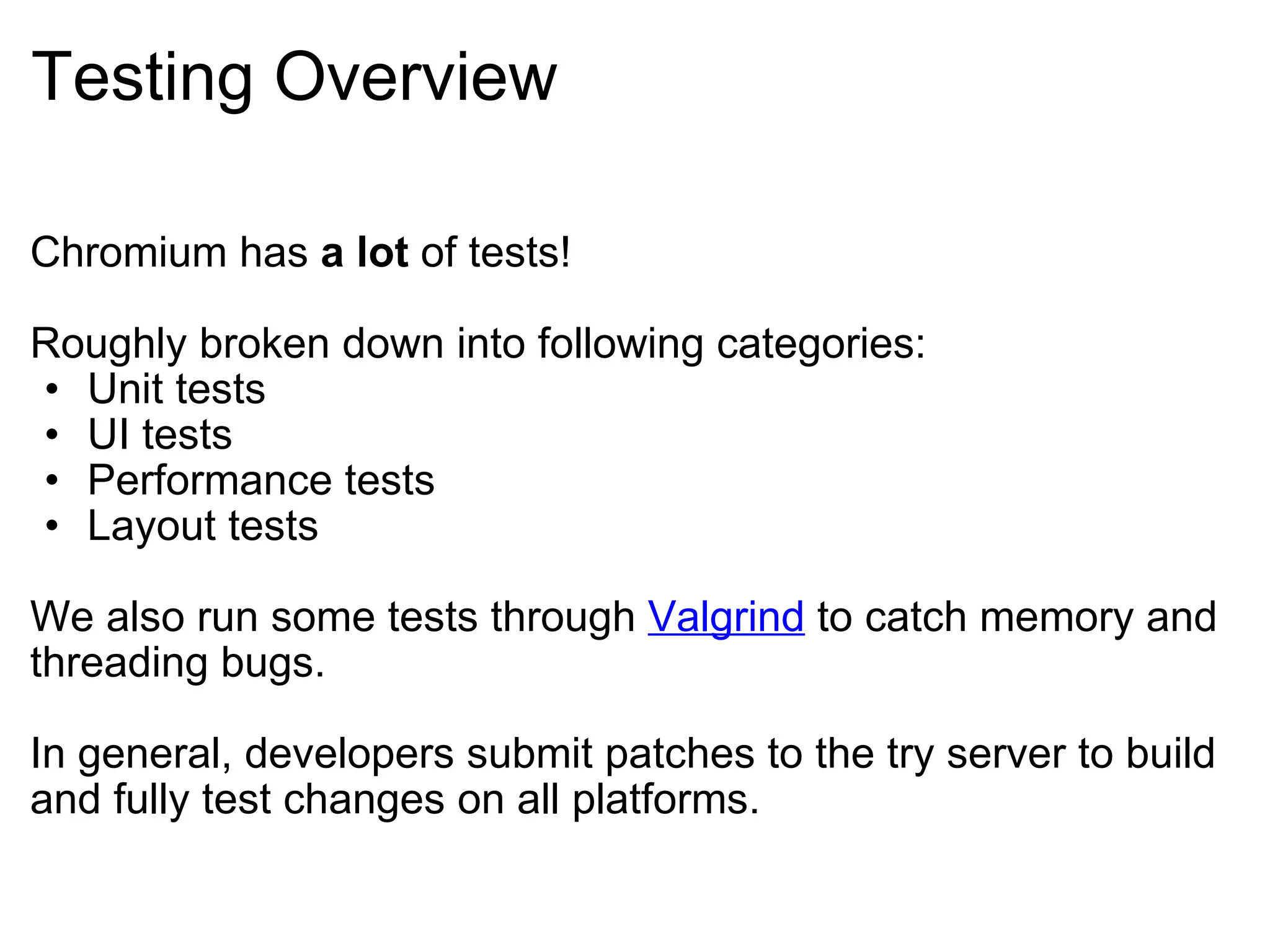Testing Overview Chromium has  a lot  of tests! Roughly broken down into following categories: Unit tests UI tests Performance tests Layout tests We also run some tests through  Valgrind  to catch memory and threading bugs. In general, developers submit patches to the try server to build and fully test changes on all platforms. 