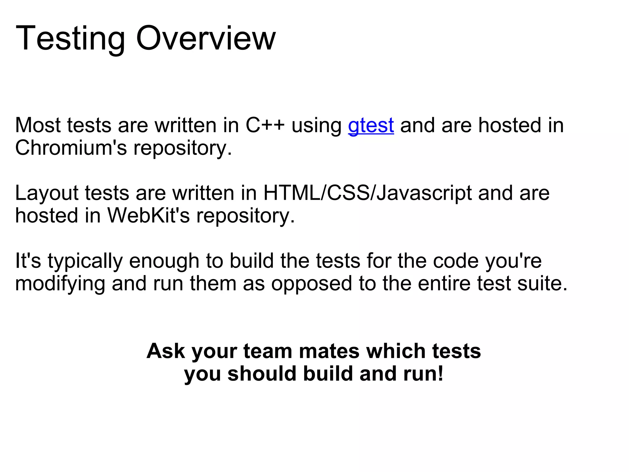 Testing Overview Most tests are written in C++ using  gtest  and are hosted in Chromium's repository. Layout tests are written in HTML/CSS/Javascript and are hosted in WebKit's repository. It's typically enough to build the tests for the code you're modifying and run them as opposed to the entire test suite. Ask your team mates which tests you should build and run! 