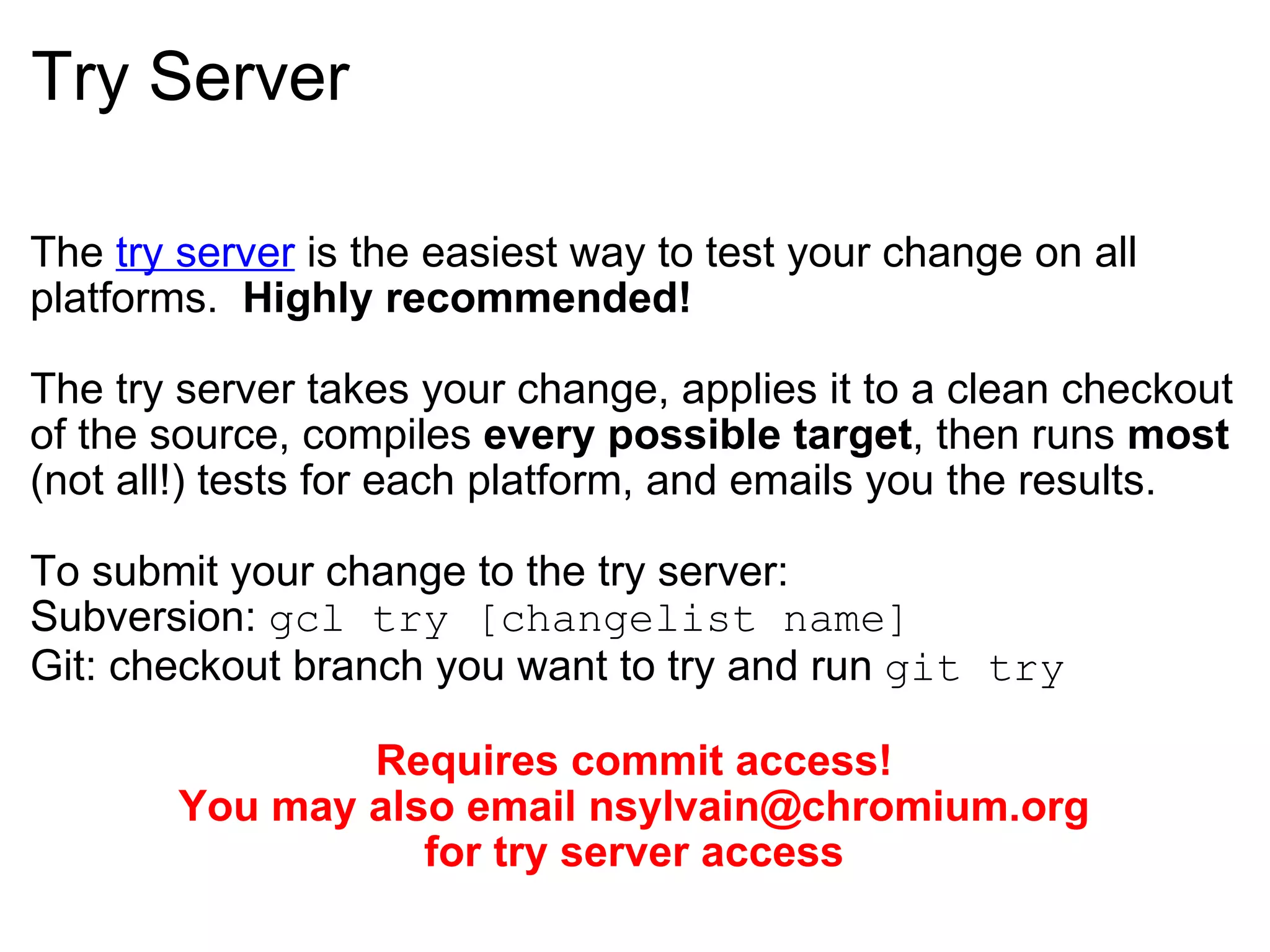 Try Server The  try server  is the easiest way to test your change on all platforms.   Highly recommended! The try server takes your change, applies it to a clean checkout of the source, compiles  every possible target , then runs  most  (not all!) tests for each platform, and emails you the results. To submit your change to the try server: Subversion:  gcl try [changelist name] Git: checkout branch you want to try and run  git try Requires commit access! You may also email nsylvain@chromium.org for try server access 