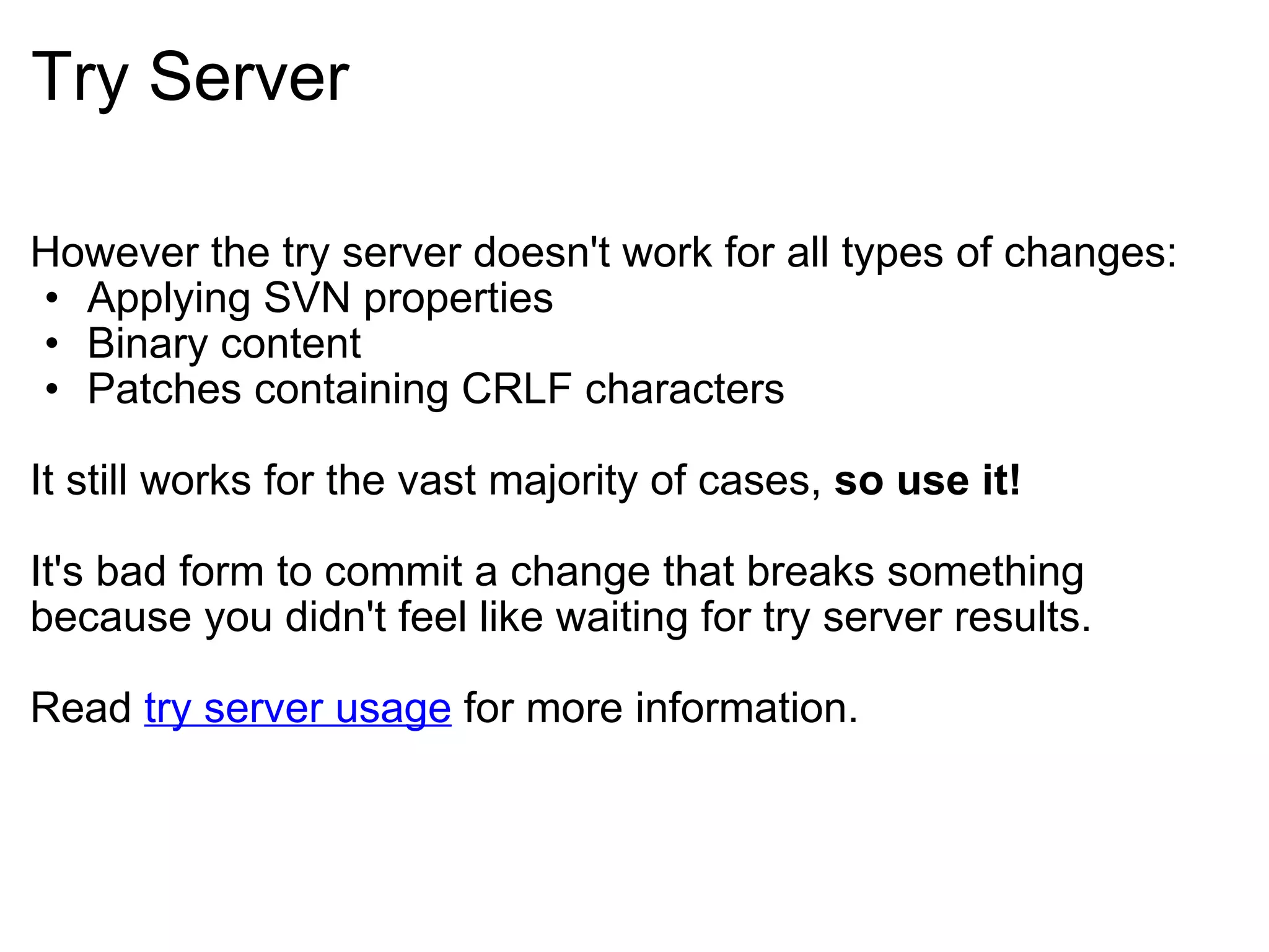Try Server However the try server doesn't work for all types of changes: Applying SVN properties Binary content Patches containing CRLF characters It still works for the vast majority of cases,  so use it! It's bad form to commit a change that breaks something because you didn't feel like waiting for try server results. Read  try server usage  for more information. 