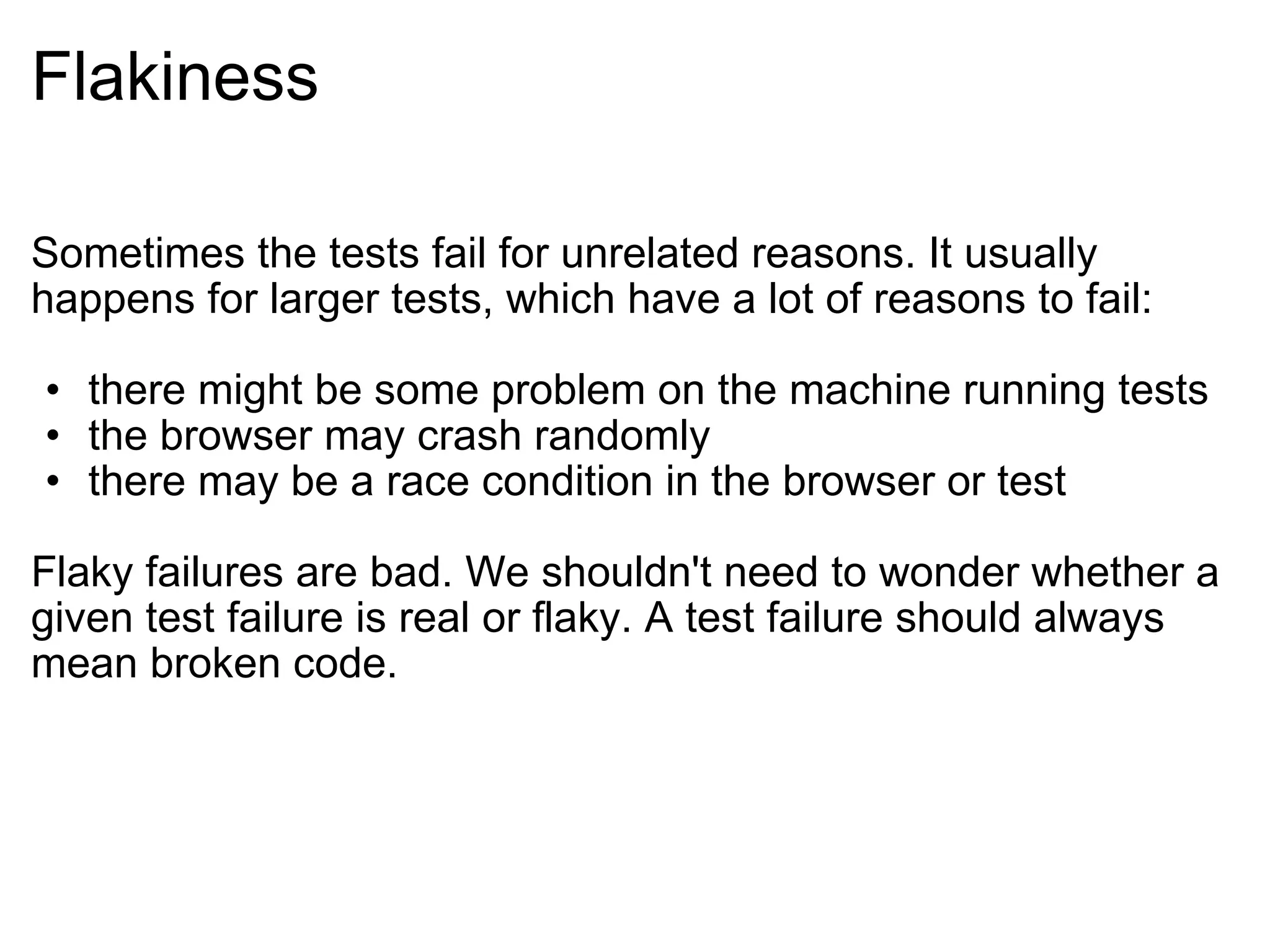 Flakiness Sometimes the tests fail for unrelated reasons. It usually happens for larger tests, which have a lot of reasons to fail: there might be some problem on the machine running tests the browser may crash randomly there may be a race condition in the browser or test Flaky failures are bad. We shouldn't need to wonder whether a given test failure is real or flaky. A test failure should always mean broken code. 