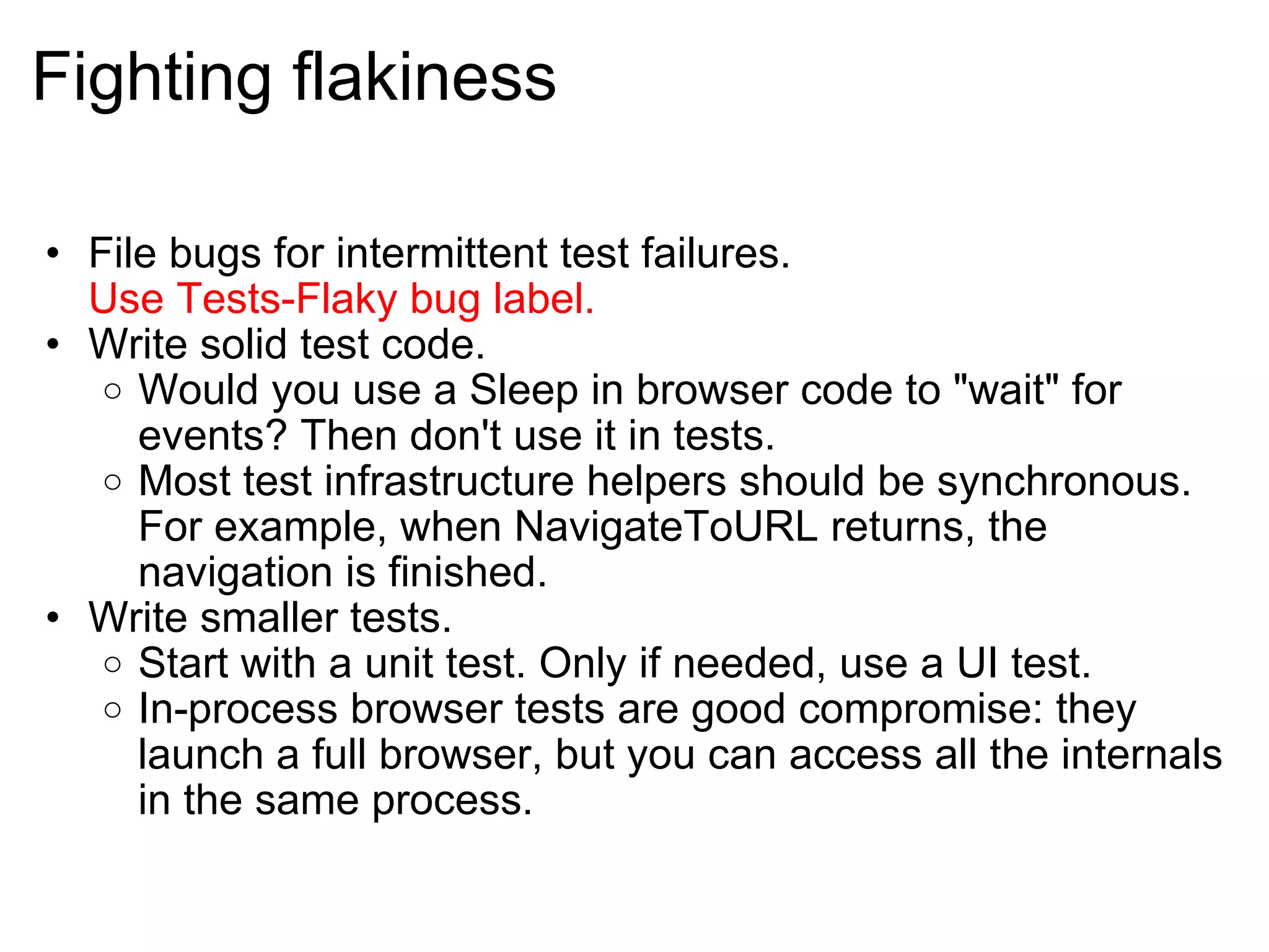 Fighting flakiness File bugs for intermittent test failures. Use Tests-Flaky bug label. Write solid test code. Would you use a Sleep in browser code to &quot;wait&quot; for events? Then don't use it in tests. Most test infrastructure helpers should be synchronous. For example, when NavigateToURL returns, the navigation is finished. Write smaller tests. Start with a unit test. Only if needed, use a UI test. In-process browser tests are good compromise: they launch a full browser, but you can access all the internals in the same process. 
