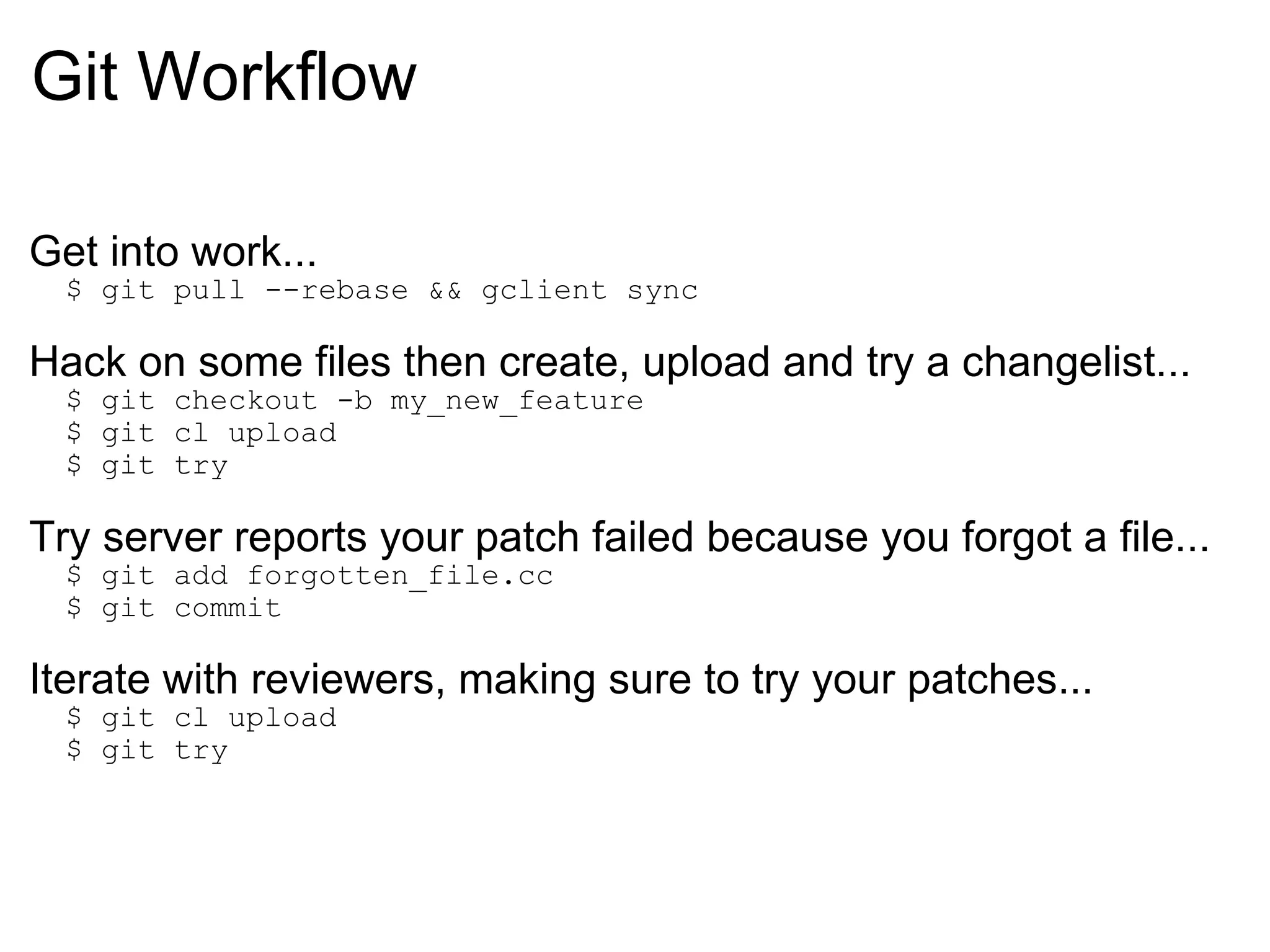 Git Workflow Get into work...    $ git pull --rebase && gclient sync Hack on some files then create, upload and try a changelist...    $ git checkout -b my_new_feature    $ git cl upload    $ git try Try server reports your patch failed because you forgot a file...    $ git add forgotten_file.cc    $ git commit Iterate with reviewers, making sure to try your patches...    $ git cl upload    $ git try 