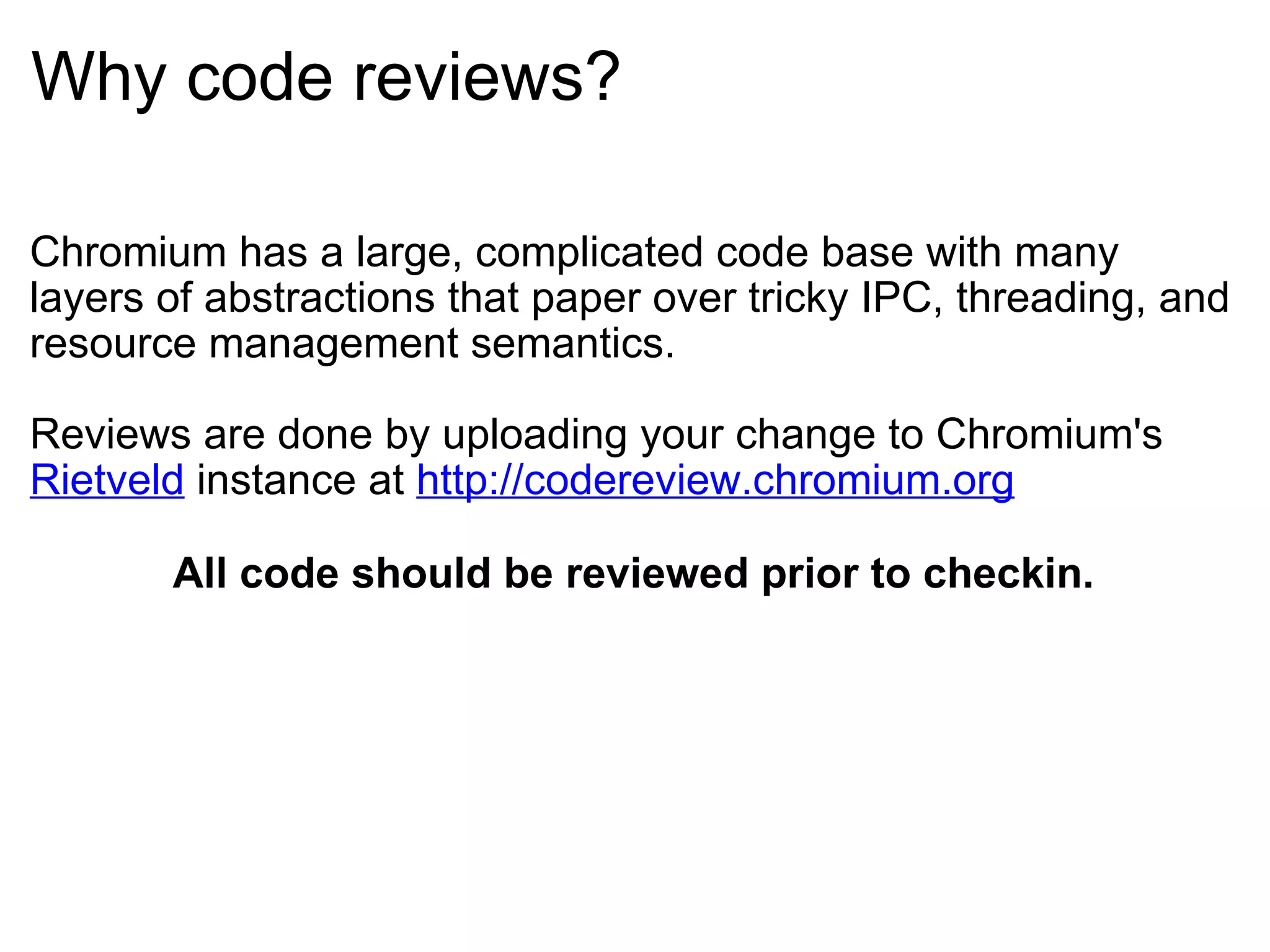 Why code reviews? Chromium has a large, complicated code base with many layers of abstractions that paper over tricky IPC, threading, and resource management semantics. Reviews are done by uploading your change to Chromium's  Rietveld  instance at  http://codereview.chromium.org All code should be reviewed prior to checkin. 