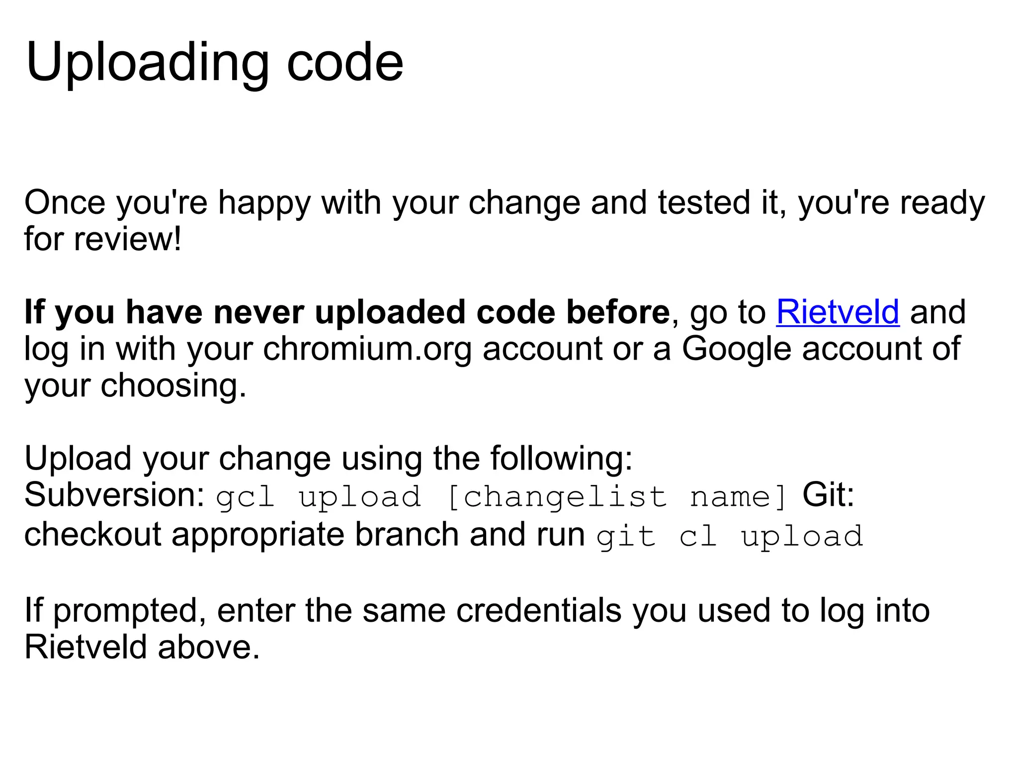 Uploading code Once you're happy with your change and tested it, you're ready for review! If you have never uploaded code before , go to  Rietveld  and log in with your chromium.org account or a Google account of your choosing. Upload your change using the following: Subversion:  gcl upload [changelist name]  Git: checkout appropriate branch and run  git cl upload If prompted, enter the same credentials you used to log into Rietveld above. 
