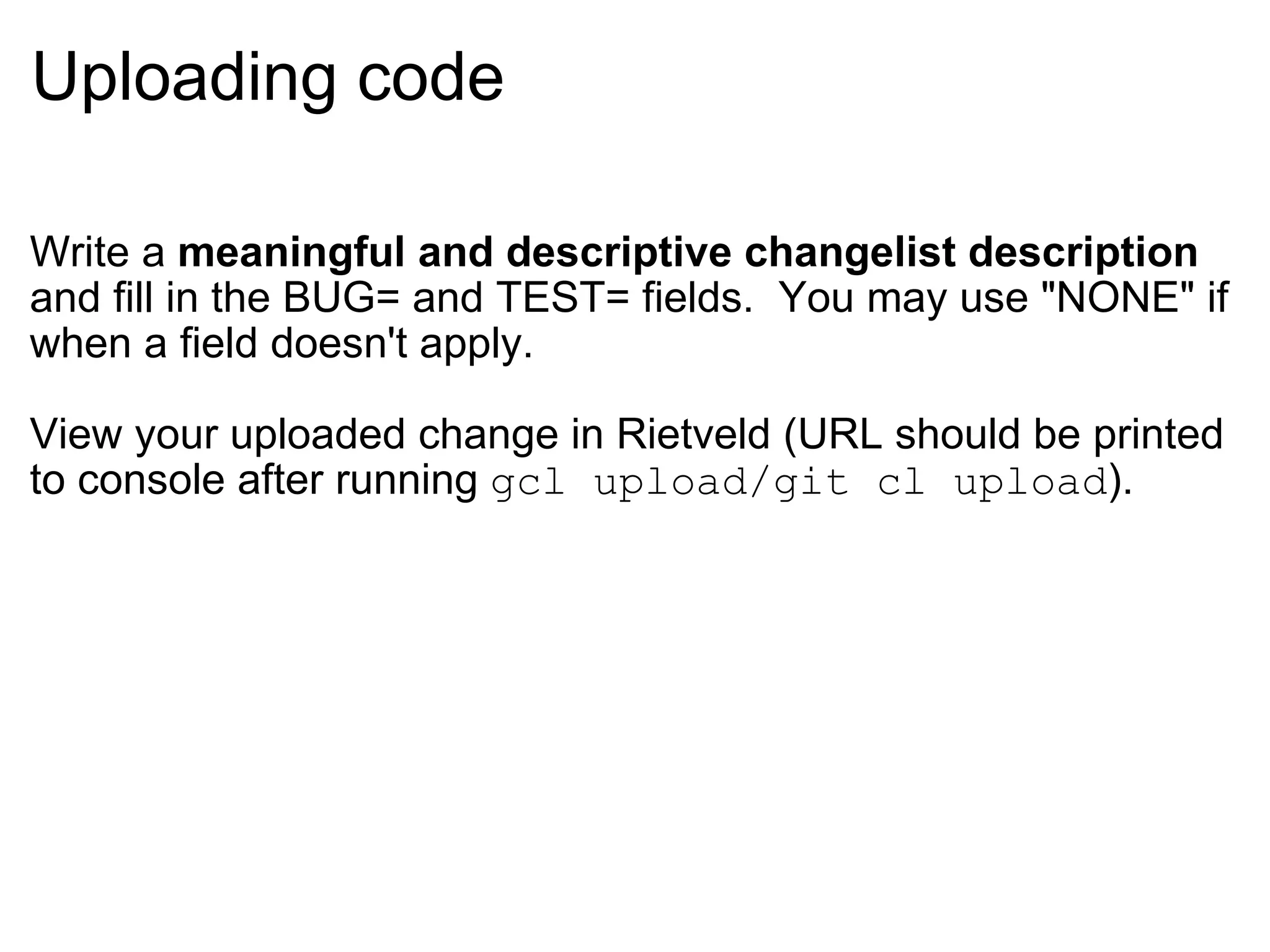 Uploading code Write a  meaningful and descriptive changelist description  and fill in the BUG= and TEST= fields.  You may use &quot;NONE&quot; if when a field doesn't apply. View your uploaded change in Rietveld (URL should be printed to console after running  gcl upload/git cl upload ). 
