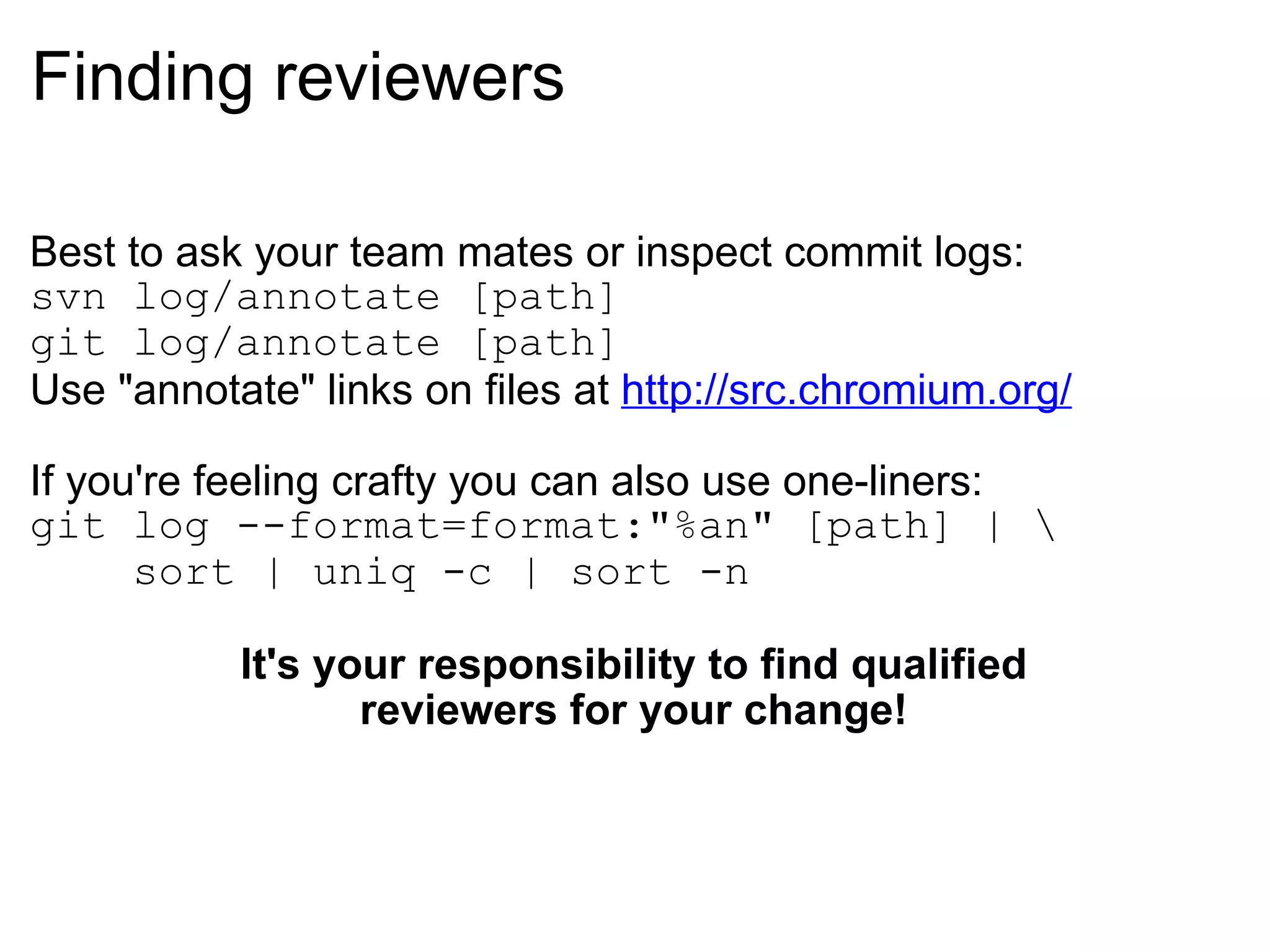 Finding reviewers Best to ask your team mates or inspect commit logs: svn log/annotate [path] git log/annotate [path] Use &quot;annotate&quot; links on files at  http://src.chromium.org/ If you're feeling crafty you can also use one-liners: git log --format=format:&quot;%an&quot; [path] | \      sort | uniq -c | sort -n It's your responsibility to find qualified reviewers for your change! 