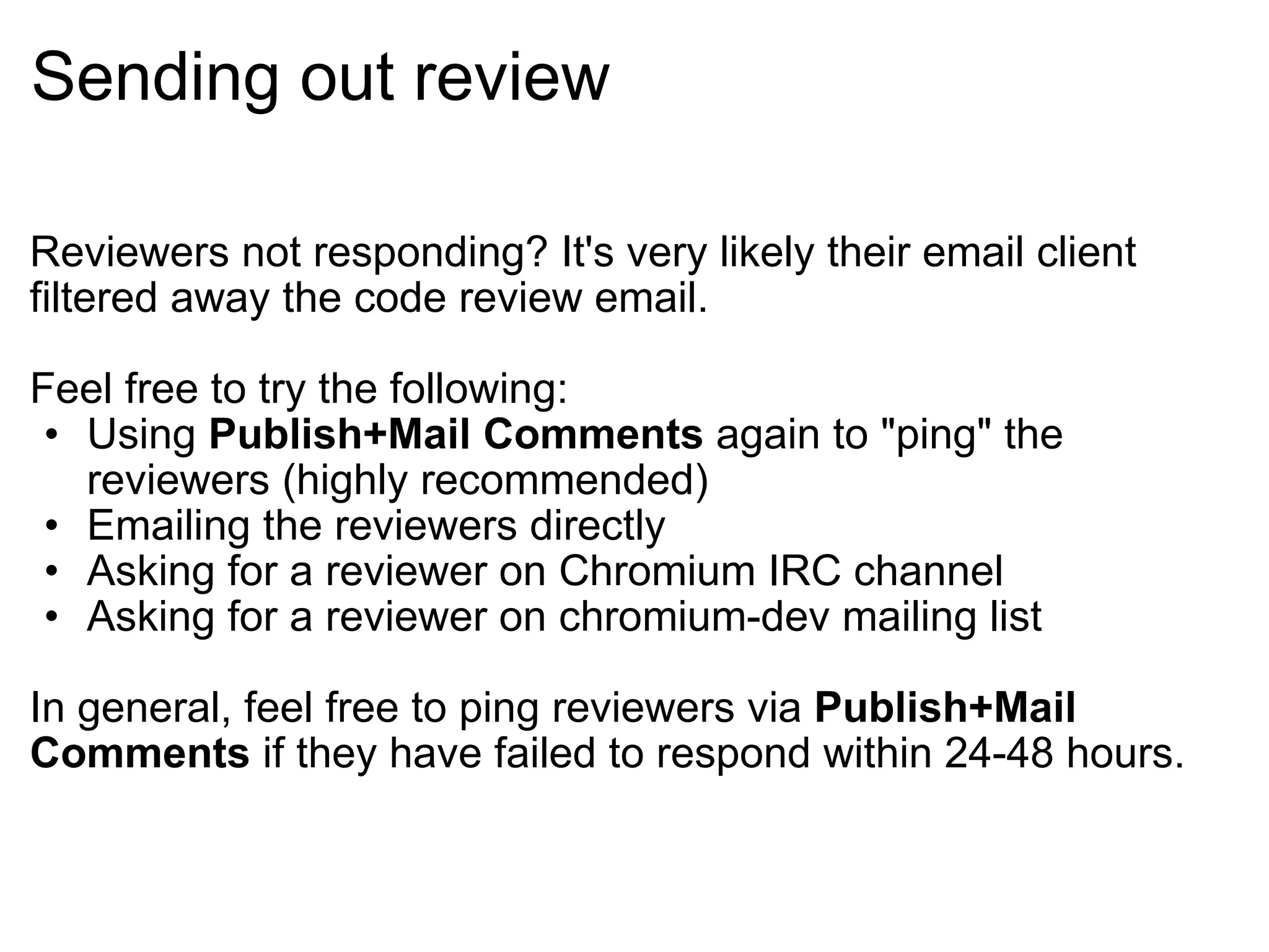 Sending out review Reviewers not responding? It's very likely their email client filtered away the code review email. Feel free to try the following: Using  Publish+Mail Comments  again to &quot;ping&quot; the reviewers (highly recommended) Emailing the reviewers directly Asking for a reviewer on Chromium IRC channel Asking for a reviewer on chromium-dev mailing list In general, feel free to ping reviewers via  Publish+Mail Comments  if they have failed to respond within 24-48 hours. 
