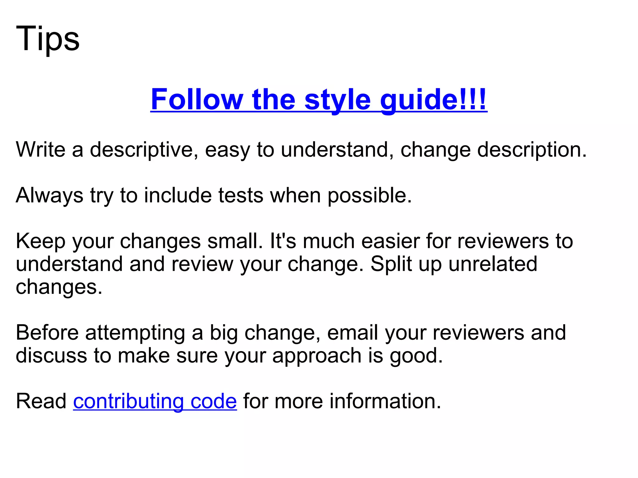 Tips Follow the style guide!!! Write a descriptive, easy to understand, change description. Always try to include tests when possible. Keep your changes small. It's much easier for reviewers to understand and review your change. Split up unrelated changes. Before attempting a big change, email your reviewers and discuss to make sure your approach is good. Read  contributing code  for more information. 