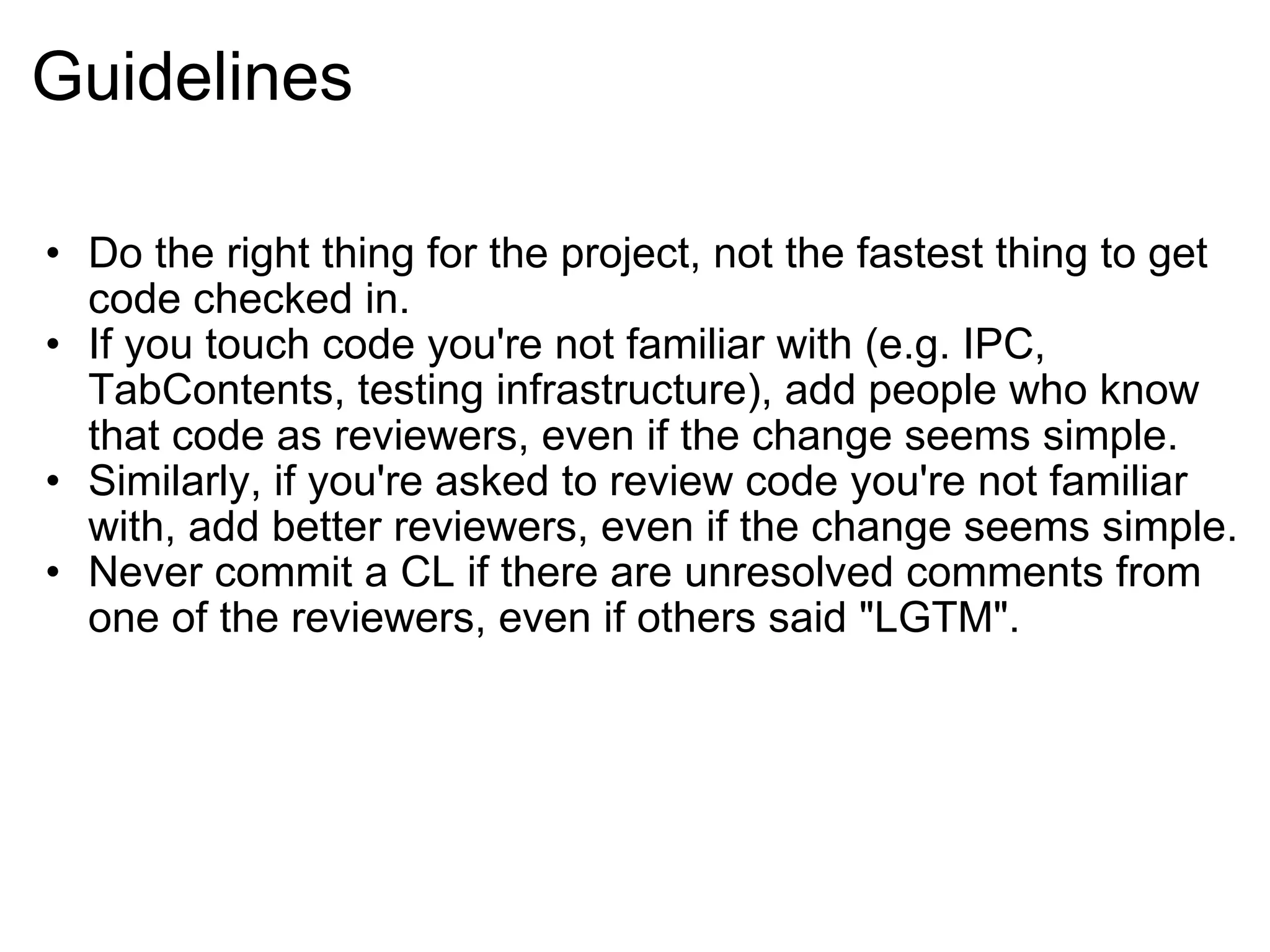 Guidelines Do the right thing for the project, not the fastest thing to get code checked in. If you touch code you're not familiar with (e.g. IPC, TabContents, testing infrastructure), add people who know that code as reviewers, even if the change seems simple. Similarly, if you're asked to review code you're not familiar with, add better reviewers, even if the change seems simple. Never commit a CL if there are unresolved comments from one of the reviewers, even if others said &quot;LGTM&quot;. 