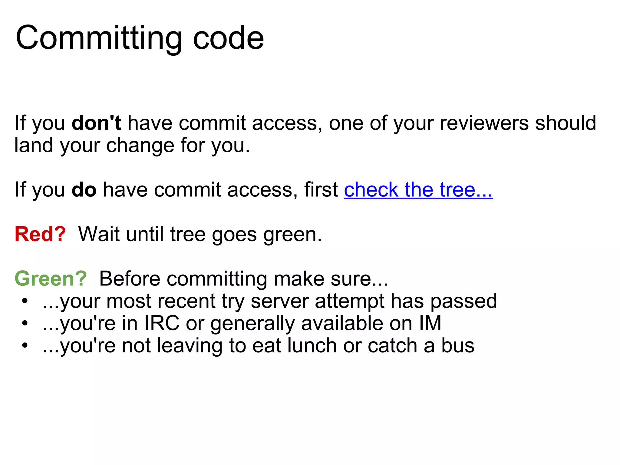 Committing code If you  don't  have commit access, one of your reviewers should land your change for you. If you  do  have commit access, first  check the tree... Red?   Wait until tree goes green. Green?   Before committing make sure... ...your most recent try server attempt has passed ...you're in IRC or generally available on IM ...you're not leaving to eat lunch or catch a bus 