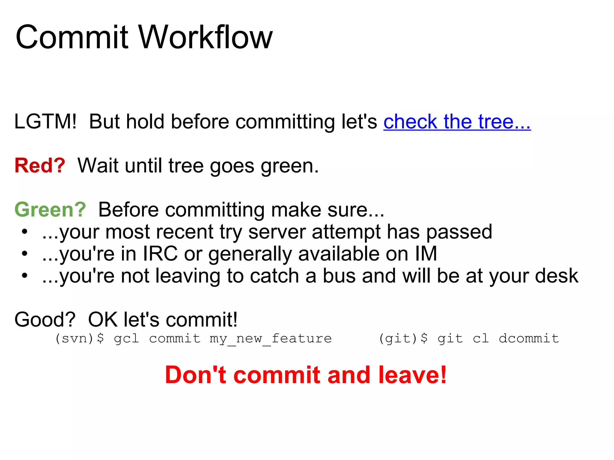 Commit Workflow LGTM!  But hold before committing let's  check the tree... Red?   Wait until tree goes green. Green?   Before committing make sure... ...your most recent try server attempt has passed ...you're in IRC or generally available on IM ...you're not leaving to catch a bus and will be at your desk Good?  OK let's commit! (svn)$ gcl commit my_new_feature     (git)$ git cl dcommit Don't commit and leave! 