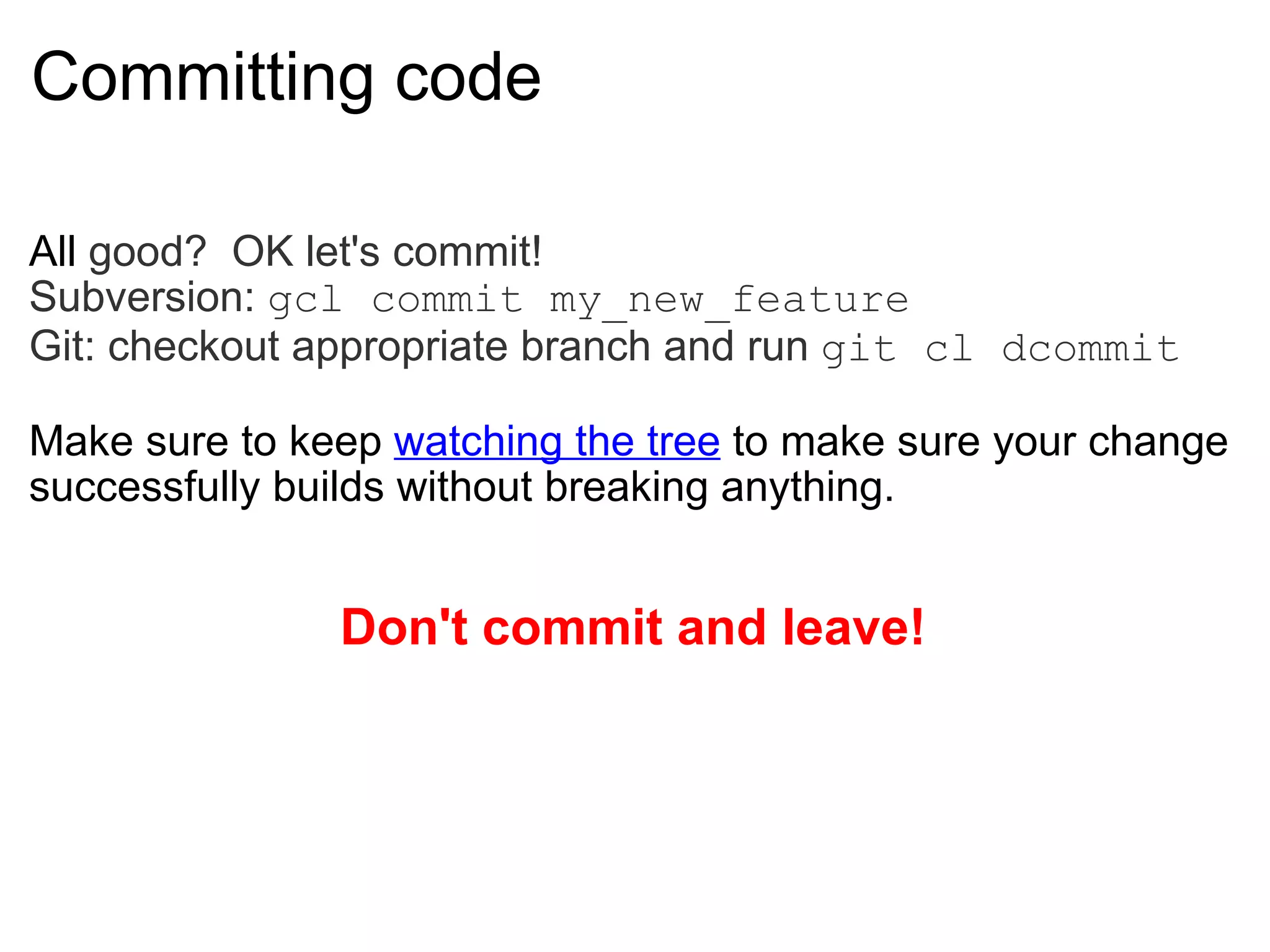 Committing code All  good?  OK let's commit! Subversion:  gcl commit my_new_feature Git: checkout appropriate branch and run  git cl dcommit Make sure to keep  watching the tree  to make sure your change successfully builds without breaking anything. Don't commit and leave! 