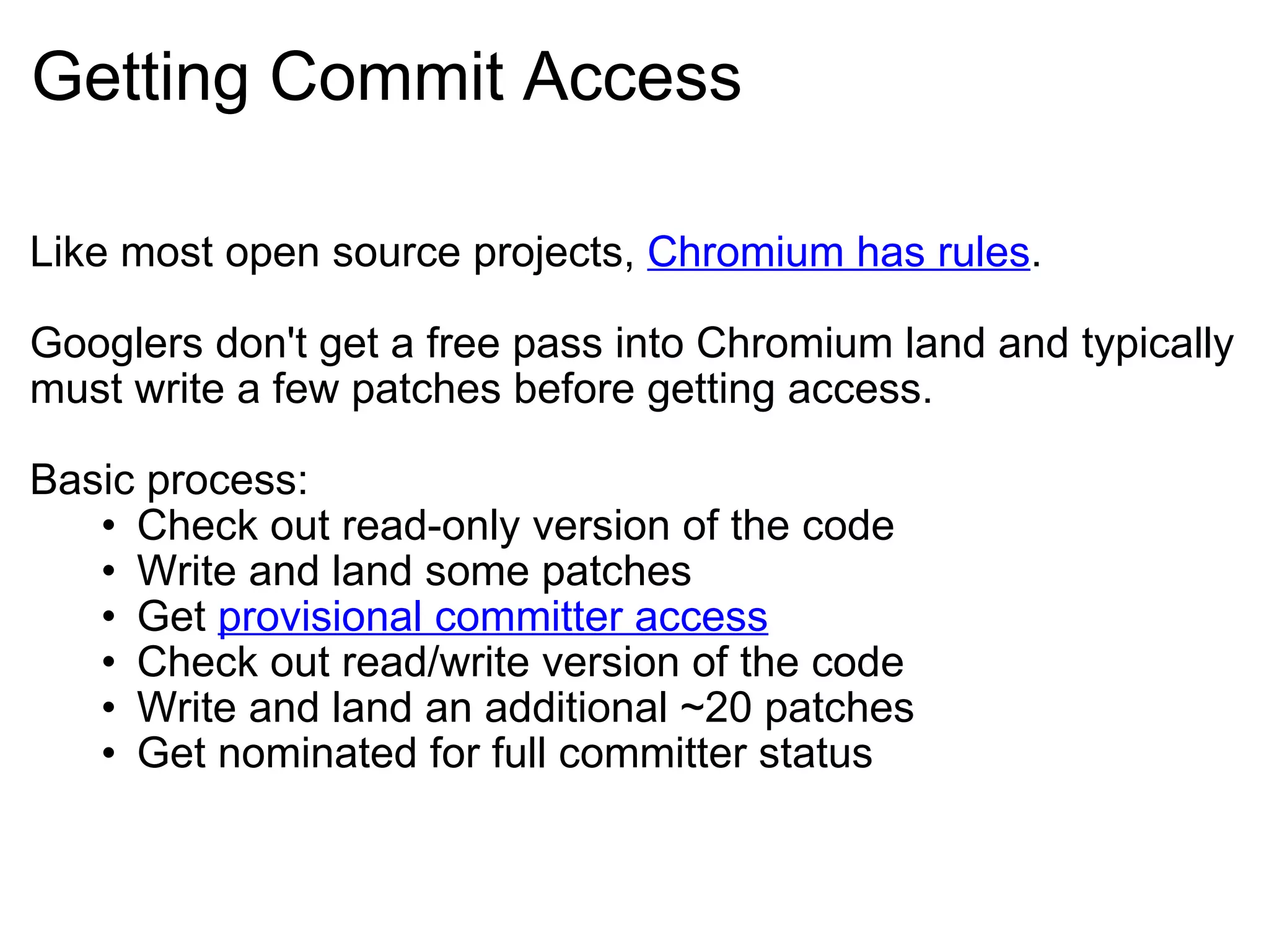 Getting Commit Access Like most open source projects,  Chromium has rules . Googlers don't get a free pass into Chromium land and typically must write a few patches before getting access. Basic process: Check out read-only version of the code Write and land some patches Get  provisional committer access Check out read/write version of the code Write and land an additional ~20 patches Get nominated for full committer status 