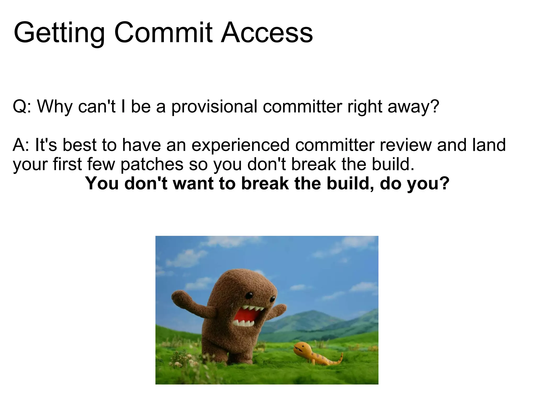 Getting Commit Access Q: Why can't I be a provisional committer right away? A: It's best to have an experienced committer review and land your first few patches so you don't break the build. You don't want to break the build, do you? 