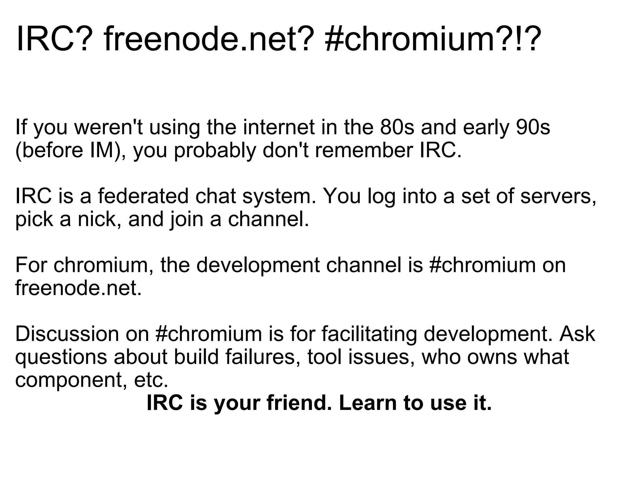 IRC? freenode.net? #chromium?!? If you weren't using the internet in the 80s and early 90s (before IM), you probably don't remember IRC. IRC is a federated chat system. You log into a set of servers, pick a nick, and join a channel. For chromium, the development channel is #chromium on freenode.net. Discussion on #chromium is for facilitating development. Ask questions about build failures, tool issues, who owns what component, etc. IRC is your friend. Learn to use it. 