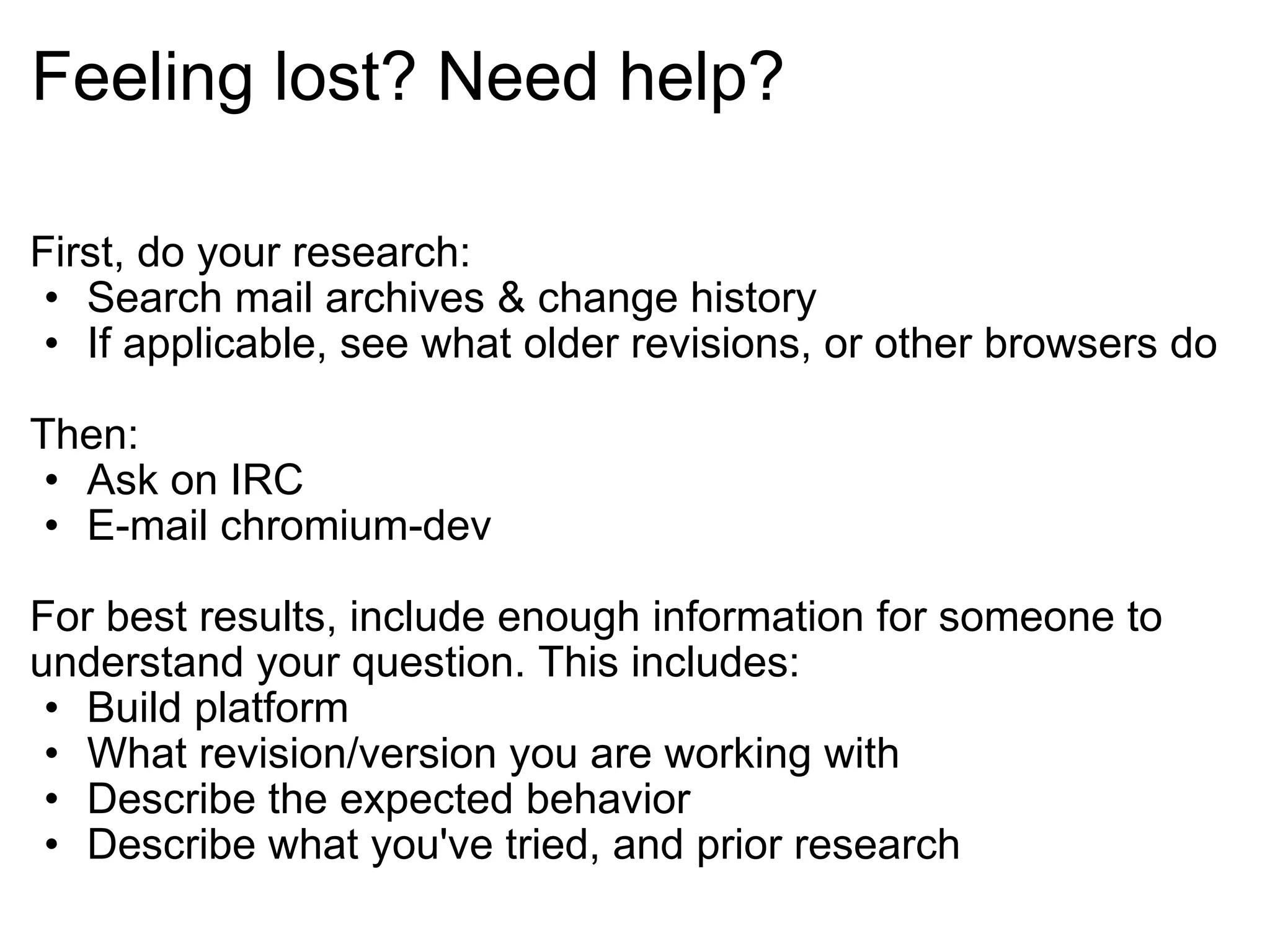 Feeling lost? Need help? First, do your research: Search mail archives & change history If applicable, see what older revisions, or other browsers do Then: Ask on IRC E-mail chromium-dev For best results, include enough information for someone to understand your question. This includes: Build platform What revision/version you are working with Describe the expected behavior Describe what you've tried, and prior research 