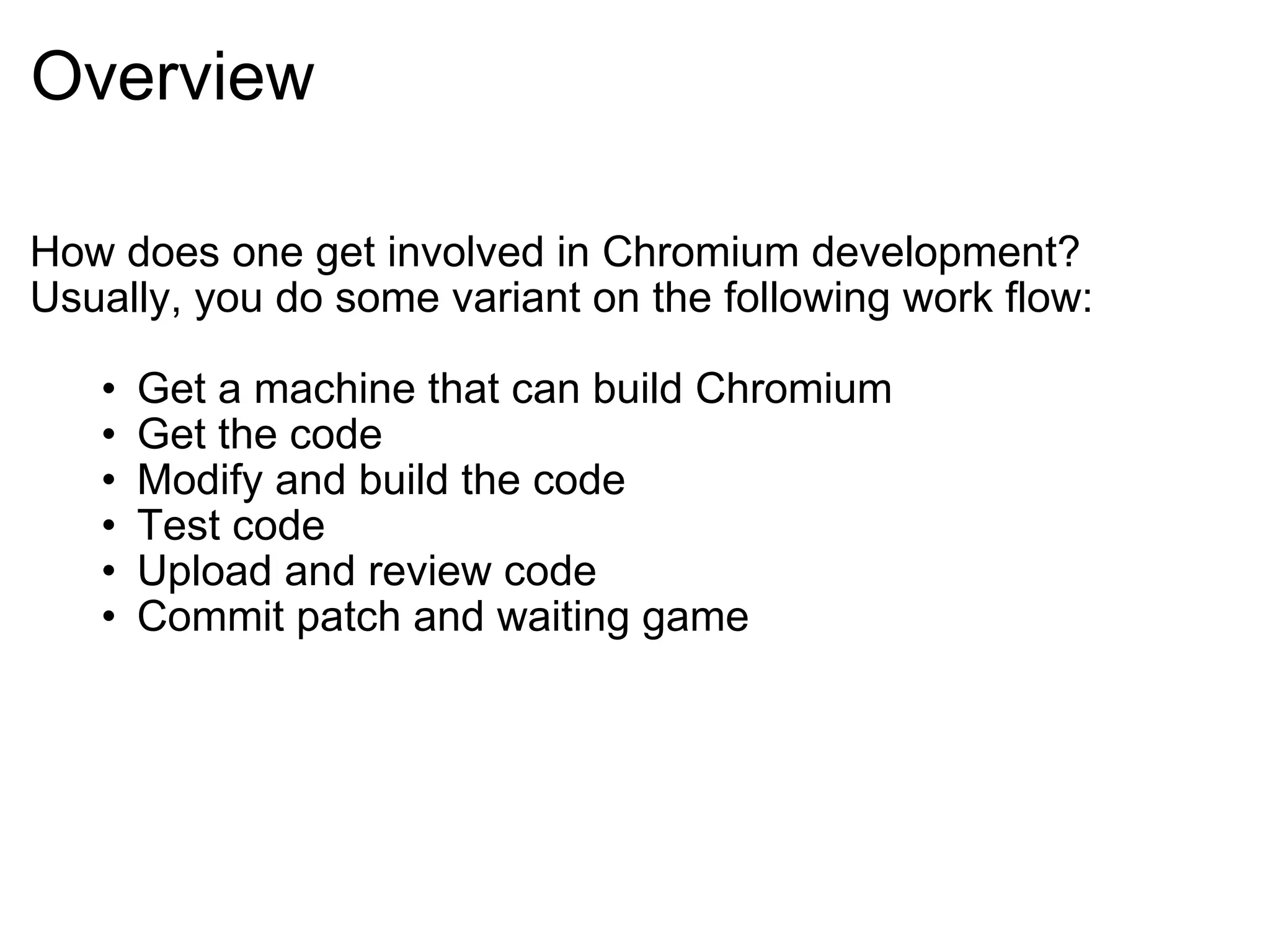 Overview How does one get involved in Chromium development? Usually, you do some variant on the following work flow: Get a machine that can build Chromium Get the code Modify and build the code Test code Upload and review code Commit patch and waiting game 