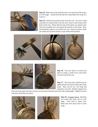 Step 14: Below the wrap, bend the wires out, away from the wraps,
at a 90° angle. Evenly trim the bail wire ends below the wrap to a
scant ¼”.
Step 15: Remove the painters tape from the coin. Use your round
nose pliers to make bends in the top wire close to each wrap on the
back of the coin. Notice that the tips of the pliers are spread a bit.
Turn the assembly over and repeat the process on the front. Note:
Be extremely careful to not scratch your coin. Once you make a bend,
you really can’t go back and fix it, so go slowly and be patient.
Step 16: Use your chain or round nose
pliers to make a small curl in each short
cut wire toward the coin.
Step 17: The wrap wires should now be
tightened and secured to either side of the
wrap. They can be cut a bit long and
spiraled or cut to fit. Pull the original wire
from the hook under the bent up wires on the back of the bail and to the side, pulling tight. Tighten the wire
ends down with flat nose pliers.
Step 18: If using 5 wires: Bend the
two center side wires out at a 90°
angle. Trim each to about 1/8”.
Bend each wire down close to wire
wrap.
 