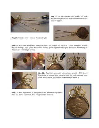 Step 19: Pull the front two wires forward and twist
the remaining two wires in the same manner as the
wires in Step 11.
Step 20: Trim the front 4 wires to the same length.
Step 21: Wrap each twisted wire outward around a 3/8” dowel. Use the tip of a round nose pliers to finish
the curl, making a loose spiral. Not shown: Pull the spirals together and slightly down over the top edge of
the coin (see bottom right photo).
Step 22: Wrap each untwisted wire outward around a 3/8” dowel.
Use the tip of a round nose pliers to finish the curl, making a loose
spiral, mirroring the spiral on the untwisted wire behind it.
Step 23: Make adjustments in the spirals so that they sit on top of each
other and mirror each other. Your coin pendant is finished!
 