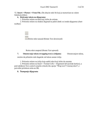 Excel 2002 Tutorial II                          11of 28


12. Insert > Picture > From File, (Da ubacite neki lik koji je memorisan na vašem
lokalnom disku).
    6. Rotiranje taksta na dijagramu:
       1. Pritisnite mišem na tekst koji želite da rotirate.
       2. Pritisnite mišem na sledeću dugmad na paleti alatki za izradu dijagrama (chart
toolbar):




                  Rotira tekst unazad (Rotate Text downward)




              Rotira tekst unapred (Rotate Text upward)
   7.      Omotavanje teksta (wrapping text) u ćelijama:            Omotavanjem teksta,
   možete da prikažete neki dugačak red teksta unutar ćelije.

       1. Pritisnite mišem na ćeliju koja sadrži tekst koji želite da omotate
       2. Pritisnite mišem na Insert > Format Cells > Alignment tab (jezičak-karticu), a
pod odeljkom Text control označite (check) the opciju “Wrap text”(“omotaj tekst”), i
potvrdite pritiskom miša na OK.
   8. Štampanje dijagrama
 