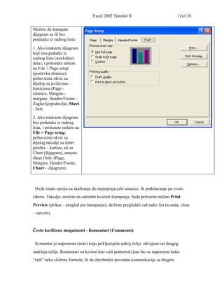 Excel 2002 Tutorial II                            12of 28


Možete da štampate
dijagram sa ili bez
podataka iz radnog lista:
1. Ako istaknete dijagram
koji ima podatke iz
radnog lista (worksheet
data), i pritisnete mišem
na File > Page setup
(postavka stranice),
pribavićete okvir za
dijalog sa jezičcima –
karticama (Page -
stranica, Margins -
margine, Header/Footer –
Zaglavlje/podnožje, Sheet
- list).
2. Ako istaknete dijagram
bez podataka iz radnog
lista, i pritisnete mišem na
File > Page setup,
pribavićete okvir za
dijalog takodje sa četiri
jezička – kartice, ali sa
Chart (dijagram), umesto
sheet (list): (Page,
Margins, Header/Footer,
Chart – dijagram).



 Ovde imate opciju za skaliranje do ispunjenja cele stranice, ili podešavanje po svom
izboru. Takodje, možete da odredite kvalitet štampanja. Sada pritisnite mišem Print
Preview (prikaz – pregled pre štampanja), da biste pregledali vaš radni list (a onda, close
– zatvori).


Često korišćene mogućnosti - Komentari (Comments)


 Komentar je napomena (note) koju priključujete nekoj ćeliji, odvojeno od drugog
sadržaja ćelije. Komentari su korisni kao vaši podsetnici,kao što su napomene kako
“radi” neka složena formula, ili da obezbedite povratnu komunikaciju sa drugim
 