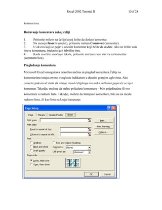 Excel 2002 Tutorial II                         13of 28


korisnicima.

Dodavanje komentara nekoj ćeliji

1.     Pritisnite mišem na ćeliju kojoj želite da dodate komentar.
2.     Na meniju Insert (umetni), pritisnite mišem Comment (komentar).
3.     U okviru koji se pojavi, unesite komentar koji želite da dodate. Ako ne želite vaše
ime u komentaru, istaknite ga i izbrišite ime.
4.     Kada završite unočenje teksta, pritisnite mičem izvan okvira za komentar
(comment box).

Pregledanje komentara

Microsoft Excel omogućava nekoliko načina za pregled komentara.Ćelije sa
komentarima imaju crvene trouglaste indikatore u desnim gornjim uglovima. Ako
ostavite pokazivač miša da miruje iznad ćelijekoja ima neki indikator,pojaviće se njen
komentar. Takodje, možete da stalno prikažete komentare – bilo pojedinačne ili sve
komentare u radnom listu. Takodje, možete da štampate komentare, bilo na na mestu
radnom listu, ili kao listu na kraju štampanja
 