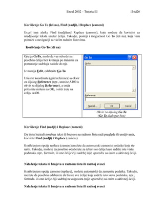 Excel 2002 – Tutorial II                             15od26



Korišćenje Go To (idi na), Find (nadji), i Replace (zameni)

Excel ima alatku Find (nadji)and Replace (zameni), koje možete da koristite za
uredjivanje teksta unutar ćelija. Takodje, postoji i mogućnost Go To (idi na), koja vam
pomaže u navigaciji sa većim radnim listovima.

 Korišćenje Go To (idi na)

Opcija GoTo, može da vas odvede na
posebnu ćeliju bez kretanja po trakama za
pomeranje sadržaja nadole do nje.

Iz menija Edit, odaberite Go To

Unesite koordinate (grid reference) u okvir
za dijalog Reference (npr., unesite A400 u
okvir za dijalog Reference), a onda
pritisnite mišem na OK, i otići ćete na
ćeliju A400.




                                                           Okvir za dijalog Go To
                                                           (Go To dialogue box)


Korišćenje Find (nadji) i Replace (zameni)

Da biste locirali poseban tekst ili brojeve na radnom listu radi pregleda ili uredjivanja,
koristite Find (nadji) i Replace (zameni).

Korišćenjem opcije replace (zameni),možete da automatski zamenite podatke koje ste
našli. Takodje, možete da posebno odaberete za izbor sve ćelije koje sadrže istu vrstu
podataka, npr., formule, ili one ćelije čiji sadržej nije uporediv sa onim u aktivnoj ćeliji.


Nalaženje teksta ili brojeva u radnom listu ili radnoj svesci

Korišćenjem opcije zamene (replace), možete automatski da zamenite podatke. Takodje,
možete da posebno odaberete da birate sve ćelije koje sadrže istu vrstu podataka, npr.,
formule, ili one ćelije čiji sadržaj ne odgovara (nije uporediv) sa onim u aktivnoj ćeliji.

Nalaženje teksta ili brojeva u radnom listu ili radnoj svesci
 