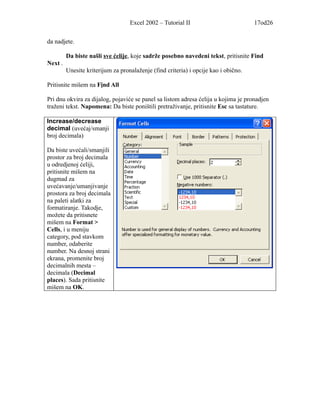 Excel 2002 – Tutorial II                          17od26


da nadjete.

         Da biste našli sve ćelije, koje sadrže posebno navedeni tekst, pritisnite Find
Next .
         Unesite kriterijum za pronalaženje (find criteria) i opcije kao i obično.

Pritisnite mišem na Find All

Pri dnu okvira za dijalog, pojaviće se panel sa listom adresa ćelija u kojima je pronadjen
traženi tekst. Napomena: Da biste poništili pretraživanje, pritisnite Esc sa tastature.

Increase/decrease
decimal (uvećaj/smanji
broj decimala)

Da biste uvećali/smanjili
prostor za broj decimala
u odredjenoj ćeliji,
pritisnite mišem na
dugmad za
uvećavanje/umanjivanje
prostora za broj decimala
na paleti alatki za
formatiranje. Takodje,
možete da pritisnete
mišem na Format >
Cells, i u meniju
category, pod stavkom
number, odaberite
number. Na desnoj strani
ekrana, promenite broj
decimalnih mesta –
decimala (Decimal
places). Sada pritisnite
mišem na OK.
 