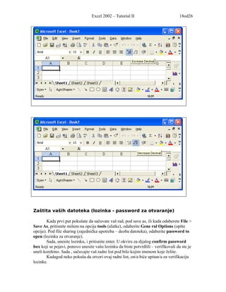 Excel 2002 – Tutorial II                           18od26




Zaštita vaših datoteka (lozinka - password za otvaranje)

        Kada prvi put pokušate da sačuvate vaš rad, pod save as, ili kada odaberete File >
Save As, pritisnite mišem na opciju tools (alatke), odaberite Gene ral Options (opšte
opcije). Pod file sharing (zajednička upotreba – deoba datoteka), odaberite password to
open (lozinka za otvaranje).
        Sada, unesite lozinku, i pritisnite enter. U okviru za dijalog confirm password
box koji se pojavi, ponovo unesite vašu lozinku da biste potvrdlili – verifikovali da ste je
uneli korektno. Sada , sačuvajte vaš radni list pod bilo kojim imenom koje želite.
        Kadagod neko pokuša da otvori ovaj radni list, on/a biće upitan/a za verifikaciju
lozinke.
 