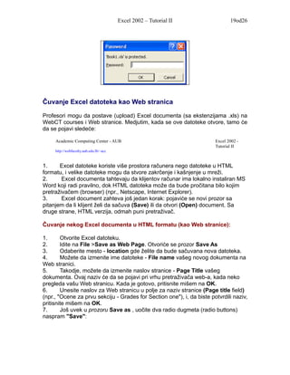 Excel 2002 – Tutorial II              19od26




Čuvanje Excel datoteka kao Web stranica

Profesori mogu da postave (upload) Excel documenta (sa ekstenzijama .xls) na
WebCT courses i Web stranice. Medjutim, kada se ove datoteke otvore, tamo će
da se pojavi sledeće:

     Academic Computing Center - AUB                                    Excel 2002 -
                                                                        Tutorial II
     http://webfaculty.aub.edu.lb/~acc



1.     Excel datoteke koriste više prostora računera nego datoteke u HTML
formatu, i velike datoteke mogu da stvore zakrčenje i kašnjenje u mreži.
2.      Excel documenta tahtevaju da klijentov računar ima lokalno instaliran MS
Word koji radi pravilno, dok HTML datoteka može da bude pročitana bilo kojim
pretraživačem (browser) (npr., Netscape, Internet Explorer).
3.      Excel document zahteva još jedan korak: pojaviće se novi prozor sa
pitanjem da li klijent želi da sačuva (Save) ili da otvori (Open) document. Sa
druge strane, HTML verzija, odmah puni pretraživač.

Čuvanje nekog Excel documenta u HTML formatu (kao Web stranice):

1.      Otvorite Excel datoteku.
2.      Idite na File >Save as Web Page. Otvoriće se prozor Save As
3.      Odaberite mesto - location gde želite da bude sačuvana nova datoteka.
4.      Možete da izmenite ime datoteke - File name vašeg novog dokumenta na
Web stranici.
5.      Takodje, možete da izmenite naslov stranice - Page Title vašeg
dokumenta. Ovaj naziv će da se pojavi pri vrhu pretraživača web-a, kada neko
pregleda vašu Web stranicu. Kada je gotovo, pritisnite mišem na OK.
6.      Unesite naslov za Web stranicu u polje za naziv stranice (Page title field)
(npr., "Ocene za prvu sekciju - Grades for Section one"), i, da biste potvrdili naziv,
pritisnite mišem na OK.
7.      Još uvek u prozoru Save as , uočite dva radio dugmeta (radio buttons)
naspram "Save":
 