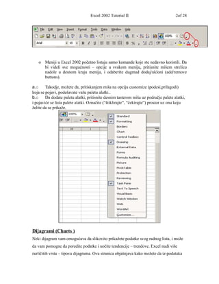 Excel 2002 Tutorial II                             2of 28




   o   Meniji u Excel 2002 početno listaju samo komande koje ste nedavno koristili. Da
       bi videli sve mogućnosti – opcije u svakom meniju, pritisnite mišem strelicu
       nadole u desnom kraju menija, i odaberite dugmad dodaj/ukloni (add/remove
       buttons).

a.o     Takodje, možete da, pritiskanjem miša na opciju customize (podesi,prilagodi)
koja se pojavi, podešavate vašu paletu alatki..
b.o     Da dodate paletu alatki, pritisnite desnim tasterom miša uz područje palete alatki,
i pojaviće se lista palete alatki. Označite (“štiklirajte”, “čekirajte”) prostor uz onu koju
želite da se prikaže.




Dijagrami (Charts )
Neki dijagram vam omogućava da slikovito prikažete podatke svog radnog lista, i može
da vam pomogne da poredite podatke i uočite tendencije – trendove. Excel nudi više
različitih vrsta – tipova dijagrama. Ova stranica objašnjava kako možete da iz podataka
 